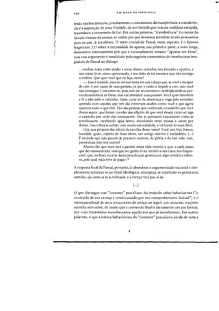 I'
~
320
UM MAPA DA IDEOLOGIA
trada nas leis descreve, precisamente, 0 mecanismo da transferencia: a transferen-
cia ea suposi<;iio de uma Verdade, de urn Sentido por tras da realidade estupida,
traumatica e incoerente da Lei. Em outras palavras, "transferencia" e0 nome do
circulo vicioso da crenc;:a: as raz6es por que devemos acreditar s6 sao persuasivas
para os que ja acreditam. 0 texto crucial de Pascal, nesse aspecto, e0 famosa
fragmento 233 sabre a necessidade da aposta; sua primeira parte, a mais longa,
demonstra extensamente por que eracionalmente sensato "apostar em Deus",
mas esse argumento einvalidado pelo seguinte comentario do interlocutor ima-
ginario de Pascal no dialogo:
... minhas maDS estao atadas e meus Iabios, cerrados; sou for~ado a apostar, e
nao estoli livre; estou aprisionado, e sou feito de tal maneira que nao consigo
acreditar. Que quer voce que eu fac;a, entao?
- lsso everdade, mas ao menos meta em sua cabec;a que, se voce eincapaz
de crer, epor causa de suas paixoes, ja que a razao 0 impele a crer, mas voce
nao consegue., Concentre-se, pais, nao em se convencer, multiplicanda as pra-
vas da existencia de Deus, mas em diminuir suas paixoes. Voce quer descobrir
a fe e nao sabe 0 caminho. Quer curar-se da descrenc;a e raga pelo remedio:
aprenda com aqueles que urn dia estiveram atados como voce e que agora
apostam tudo 0 que tern. Eles sao _pessoas que conhecem a caminho que voce
deseja seguir, que foram curadas das aflityoes de que voce deseja curar-se: siga
a caminho par onde elas comec;aram. Elas se portaram exatamente como se
acreditassem, recebendo agua-benta, mandando rezar missas e assim par
diante. Isso 0 fad. acreditar com muita naturalidade, e ira torna-Io mais d6cil.
Ora, que prejuizo the advira da escolha desse rumo? Voce sera leal, franco,
humilde, grato, repleto de boas obras, um amigo sincero e verdadeira. (...)
E verdade que nao gozara de prazeres nocivos, da gl6ria e da boa vida, mas,
porventura nao tera outros?
Afirmo-lhe que voce tenl a ganhar nesta vida mesmo e que, a cada passo
que der nessa estrada, vera que seu ganho e tao certeiro e sen risco, tao despre-
zfvel, que, no final, voce se dara conta de que apostou em alga certeiro e infini-
to, pelo qual nada teve de pagar.24
A resposta final de Pascal, portanto, e: abandone a argumentac;ao racional e sim-
plesmente submeta-se ao ritual ideologico, entorpec;a-se repetindo os gestos sem
sentido, aja como se ja acreditasse, e a crenc;a vira par si so.
[...]
o que distingue esse «costume" pascaliano do insipido saber behaviorista ("0
contetido de sua crenc;a econdicionado por seu comportamento factual") e0
status paradoxal de uma crenfa antes da crenfa: ao seguir urn costume, 0 sujeito
acredita sem saber, de modo que a conversao final emeramente urn ato formal,
par cujo intermedio reconhecemos aquila em que ja acreditamos. Ern outras
palavras, 0 que a leitura behaviorista do "costume" pascaliano perde de vista e
 
