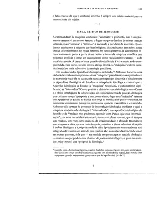 I~

I
COMO MARX INVENTOU 0 SINTOMA? 321
o fato crucial de que 0 costume externo esempre urn esteio material para 0
inconsciente do sujeito.
[...]
KAFKA, CRiTICO DE ALTHUSSER
A externalidade da maquina simb6lica (<<automato"), portanto, nao esimples-
mente externa: e, ao mesmo tempo, 0 lugar em que 0 destino de nossas cren<;as
internas, rnais «sinceras" e «intimas", eencenado e decidido de antemao. Quan-
do nos sujeitamos amaquina do ritual religioso, ja acreditamos sem saberj nossa
crenya ja se materializa no ritual externoj em outras palavras, ja acreditamos in-
conscientemente, pois ea partir desse carater externo da maquina simb6lica que
podemos explicar 0 status do inconsciente como radicalmente externo - 0 de
uma letra morta. A crenya euma questao de obediencia aletra morta e nao com-
preendida. Esse curto-circuito entre a crenya intima e a "maquina" externa cons-
titui 0 nueleo mais subversivo da teologia pascaliana.
Em sua teoria dos Aparelhos Ideo16gicos de Estado,25 Althusser forneceu uma
elaborada versao contempof<lnea dessa «maquina" pascalianaj mas 0 ponto fraco
de sua teoria eque ele ou sua escola nunca conseguiram discernir 0 vinculo entre
os Aparelhos Ideologicos de Estado e a interpeia,ao ideologica: como eque 0
Apareiho Ideologico de Estado (a "maquina" pascaliana, 0 automatismo signi-
ficante) se «internaliza"? Como produz 0 efeito da crenya ideol6gica numa Causa
e 0 efeito interligador da subjetivayao, do reconhecimento da posiyao ideol6gica
que cada urn ocupa? A resposta a isso, como virnos, eque essa «maquina" externa
dos Aparelhos de Estado s6 exerce sua forya na medida em que evivenciada, na
economia inconsciente do sujeito, como uma injunyao traumatica e sem sentido.
Althusser fala apenas do processo de interpeia,ao ideologica mediante 0 qual a
maquina simb6lica da ideologia e«internalizada", na experiencia ideol6gica do
Sentido e da Verdade: mas podemos aprender com Pascal que essa "internali-
zayao", por uma necessidade estrutural, nunca tern pleno sucesso, que ha sempre
urn residuo, urn resto, uma mancha de irracionalidade e absurdo traumaticos
que se agarra a ela, e que esse resto, longe de prejudicar a plena submissiio do sujeito
aordem ideoi6gica, ea pr6pria condirao dela: eprecisamente esse excedente nao
integrado de trauma sem sentido que confere aLei sua autoridade incondicional;
em outras palavras, eele que - na medida em que escapa ao sentido ideol6gico
- sustenta 0 que poderiamos chamar de jouis-sens ideologico, 0 gozo-no-senti-
do (enjoy-meant) que eproprio da ideologia.*
.. Jogando com a homofonia francesa, 0 autor desdobra jOllissallce (gozo) em jOllis-sens (e hoi ain-
da 0 j'ollis sem [ou~o sentido]lacaniano); jogando com a homofonia inglesa, faz 0 mesmo com
enjoyment (gozo) e elljoy-meallt (gozo com 0 que foi significado). (N. da '1'.)
 