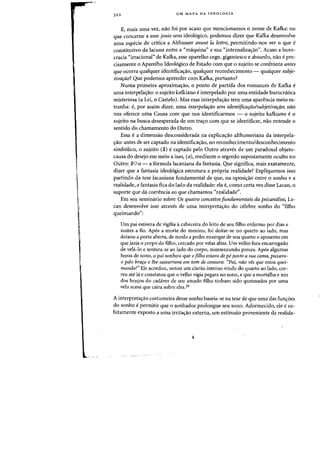 322 UM MAPA DA IDEOLOGIA
E, mais uma vez, nao foi por acaso que mencionamos 0 nome de Kafka: no
que concerne a esse jouis-sens ideol6gica, podemos dizer que Kafka desenvolve
uma especie de crttica a Althusser avant la [cttre, permitindo-nos ver 0 que e
constitutivo da lacuna entre a «maquina» e sua «internalizac;ad'. Acaso a buro-
cfacia "irracional" de Kafka, esse aparelho cego, gigantesco e absurdo, nao epre-
cisamente 0 Aparelho Ideol6gico de Estado com que 0 sujeito se confronta antes
que ocorra qualquer identificacrao, qualquer reconhecimento - qualquer subje-
tivardo? Que podemos aprender com Kafka, portanto?
Numa primeira aproximac;ao, 0 ponto de partida dos romances de Kafka e
uma interpela~iio: 0 sujeito kafkiano e interpelado por uma entidade burocnitica
misteriosa (a Lei, 0 Castelo). Mas essa interpelac;ao tern uma aparencia meio es-
tranha: e, por assim dizer, uma interpelarao sern identificaraolsubjetivafllO; nao
nos oferece uma Causa com que nos identificarmos - a sujeito kafkiano e °
sujeito na busca desesperada de urn trac;::o com que se identificar, nao entende 0
sentido do chamamento do Outro.
Essa e a dimensao desconsiderada na explicac;::ao althusseriana da interpeIa-
c;::ao: antes de ser captado na identificac;ao, no reconhecimento/desconhecimento
simb6lico, 0 sujeito ($) e captado pelo Outro atraves de urn paradoxal objeto-
causa do desejo em meio a isso, (a), mediante 0 segredo supostamente oculto no
Outro: $Oa - a f6rmula lacaniana da fantasia. Que significa, mais exatamente,
dizer que a fantasia ideo16gica estrutura a propria realidade? Expliquemos isso
partindo da tese lacaniana fundamental de que, na oposic;::ao entre 0 sonho e a
realidade, a fantasia fica do lado da realidade: ela e, como certa vez disse Lacan, 0
suporte que da coerencia ao que chamamos «reaIidade~'.
Em seu serninario sobre Os quatro conceitos fundamentais da psicanaiise, La-
can desenvolve isso atraves de uma interpretac;ao do celebre sonho do "filho
queimando":
Urn pai estivera de vigilia acabeceira do leito de seu filho enfermo por dias e
noites a fio. Apos a morte do menino, foi deitar-se no quarto ao lado, mas
deixou a porta aberta, de modo a poder enxergar de seu quarto 0 aposento em
que jazia 0 corpo do filho, cercado por velas altas. Urn velho fora encarregado
de vela-Io e sentara-se ao lado do corpo, murmurando preces. Apos algumas
horas de sono, 0 pai sonhou que afilho estava de pe junto a sua carna, puxava-
o pelo brafo e Ihe sussurrava em tom de censura: "Pai, nao ves que estou quei-
mando?" Ele acordou, notou urn clarao intenso vindo do quarto ao lado, cor-
reu ate la e constatou que 0 velho vigia pegara no sana, e que a mortalha e urn
dos bra~os do cadaver de seu amado filho tinham sido queimados par uma
vela acesa que caira sobre eles.26
A interpretac;ao costumeira desse sonho baseia-se na tese de que uma das func;::6es
do sonho epermitir que 0 sonhador prolongue seu sono. Adormecido, ele esu-
bitamente exposto a uma irritac;ao externa, urn estimulo proveniente da realida-
 