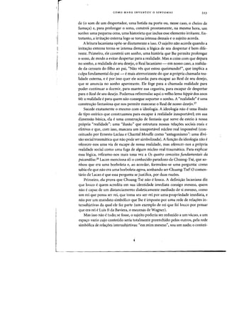 r
,
,
'I
I
r
COMO MARX INVENTOU 0 SINTOMA? 323
de (0 som de urn despertadof, lima batida na porta au, nesse caso, 0 cheiro de
fuma~a) e, para prolongar 0 sanD, constr6i prontamente, na mesma hora, urn
sonha: uma pequena ceoa, uma historieta que inclua esse elemento irritante. En-
tretanto, a irrita<rao externa logo se torna intensa demais e 0 sujeito acorda.
A leitura lacaniana op6e-se diretamente a isso. 0 sujeito nao acorda quando a
irrita<;:ao externa torna-se intensa demais; a 16gica de seu despertar ebern dife-
rente. Primeiro, ele constr6i urn sooho, uma hist6ria que the permita prolongar
o sanD, de modo a evitar despertar para a realidade. Mas a coisa com que depara
no sonho, a realidade de seu desejo, 0 Reallacaniano - em nosso caso, a realida-
de da censura do filho ao pai, "Nao ves que estou queimando?", que implica a
culpa fundamental do pai - emais aterrorizante do que a propria chamada rea-
lidade externa, e epor isso quer ele acorda: para escapar ao Real de seu desejo,
que se anuncia no sonho apavorante. Ele foge para a chamada realidade para
poder continuar a dormir, para manter sua cegueira, para escapar de despertar
para 0 Real de seu desejo. Podemos reformular aqui 0 velho lema hippie dos anos
60: a realidade e para quem nao consegue suportar 0 sonho. A "realidade" e uma
constru(j:ao fantasiosa que nos permite mascarar 0 Real de nosso desejo.27
Sucede exatamente 0 mesmo com a ideologia. A ideologia na~ e uma ilusao
de tipo onirico que construamos para escapar arealidade insuportavel; em sua
dimensao basica. ela e uma constru(j:ao de fantasia que serve de esteio anossa
pr6pria "realidade": uma uilusao" que estrutura nossas rela(j:oes sociais reais e
efetivas e que, com isso, mascara urn insuportavel nucleo real impossivel (con-
ceituado por Ernesto Laclau e Chantal Mouffe como "antagonismo": uma divi-
sao social traumatica que nao pode ser simbolizada). A funr;ao da ideologia nao e
oferecer-nos uma via de escape de nossa realidade, mas oferecer-nos a pr6pria
realidade social como uma fuga de algum nudeo real traumatico. Para explicar
essa 16gica, refiramo-nos mais uma vez a as quatro conceitos Jundamentais da
psicanalise.28 Lacan menciona ali 0 conhecido paradoxo de Chuang-Tse, que so-
nhou que era uma borboleta e, ao acordar, formulou-se uma pergunta: como
sabia ele que nao era uma borboleta agora, sonhando ser Chuang-Tse? 0 comen-
tario de Lacan eque essa pergunta se justifiea, por duas razoes.
Primeiro, ela prova que Chuang-Tse nao eloueo. A defini(j:ao lacaniana diz
que loueo equem aeredita em sua identidade imediata consigo mesmo, quem
nao ecapaz de urn distanciamento dialeticamente mediado de si mesmo, como
urn rei que pensa ser rei, que toma seu ser-rei por uma propriedade imediata, e
nao por urn mandato simbolico que Ihe eimposto por uma rede de relar;oes in-
tersubjetivas da qual ele faz parte (urn exemplo de rei que foi louco por pensar
que era rei eLuis II da Baviera, 0 meeenas de Wagner).
Mas isso nao etudo; se fosse, 0 sujeito poderia ser reduzido a urn vacuo, a urn
espa(j:o vazio eujo eonteudo seria totalmente preenchido pelos Qutros, pela rede
simb61ica de rela(j:oes intersubjetivas: "em mirn mesmo", sou urn nada; 0 conteu-
 