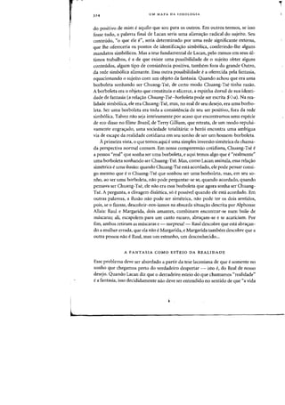 324 UM MAPA DA IDEOLOGIA
do positivo de mim eaquila que sou para os outros. Em Dutros termos, se isso
fosse tudo, a palavra final de Lacan seria uma alienayao radical do sujeito. Seu
conteudo, «0 que ele en, seria determinado por uma rede significante externa,
que the ofereceria os pontos de identifica~ao simb6lica, conferindo-lhe alguns
mandatas simb61icos. Mas a tese fundamental de Lacan, pelo menos em seus ul-
timos trabalhos, e a de que existe uma possibilidade de 0 sujeito obter alguns
conteudos, algum tipo de consistencia positiva, tambem fora do grande Outro,
da rede simb6lica alienante. Essa outra possibilidade e a oferecida pela fantasia,
equacionando 0 sujeito com urn objeto da fantasia. Quando achou que era uma
borboleta sonhando ser Chuang-Tse, de certo modo Chuang-Tse tinha razao.
A borboleta era 0 objeto que constituia 0 alicerce, a espinha dorsal de sua identi-
dade de fantasia (a rela~ao Chuang-Tse-borboleta pode ser escrita $00). Na rea-
lidade simb61ica, ele era Chuang-Tse, mas, no real de seu desejo, era uma borbo-
leta. Ser uma borboleta era toda a consistencia de seu ser positivo, fora da rede
simb6lica. Talvez nao seja inteiramente por acaso que encontramos uma especie
de eco disso no filme Brazil, de Terry Gilliam, que retrata, de urn modo repulsi-
vamente engra'fado, uma sociedade totalitaria: 0 her6i encontra uma ambigua
via de escape da realidade cotidiana em seu sonho de ser urn homem-borboleta.
Aprimeira vista, 0 que temos aqui.e uma simples inversao simetrica da chama-
da perspectiva normal COillum. Em nossa compreensao cotidiana, Chuang-Tse e
a pessoa "real" que sonha ser uma borboleta, e aqui temos algo que e «realmente"
uma borboleta sonhando ser Chuang-Tse. Mas, como Lacan assinala, essa rela'fao
simetrica e uma ilusao: quando Chuang-Tse esta acordado, ele pode pensar consi-
go mesmo que e 0 Chuang-Tse que sonhou ser uma borboleta, mas, em seu so-
nho, ao ser uma borboleta, nao pode perguntar-se se, quando acordado, quando
pensava ser Chuang-Tse, ele nao era essa borboleta que agora sonha ser Chuang-
Tse. A pergunta, a divagem dialetica, s6 e possivel quando ele esta acordado. Em
outras palavras, a ilusao nao pode ser simetrica, nao pode ter os dais sentidos,
pois, se 0 fizesse, descobrir-nos-iamos na absurda situa'fao descrita por Alphonse
Allais: Raul e Margarida, dois amantes, combinam encontrar-se num baile de
mascaras; ali, escapolem para urn canto escuro, abra'fam-se e se acariciam. Por
fim, ambos retiram as mascaras e - surpresa! - Raul descobre que esta abra'fan-
do a mulher errada, que ela nao e Margarida, e Margarida tambem descobre que a
outra pessoa nao e Raul, mas urn estranho, urn desconhecido...
A FANTASIA COMO ESTEIO DA REALI DADE
Esse problema deve ser abordado a partir da tese lacaniana de que e somente no
sonho que chegamos perto do verdadeiro despertar - isto e, do Real de nosso
desejo. Quando Lacan diz que 0 derradeiro esteio do que chamamos "realidade"
e a fantasia, isso decididamente nao deve ser entendido no sentido de que «a vida
,.
 