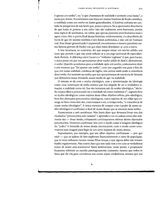 r
I
l
COMO MARX INVENTOU OSINTOMA? 325
eapenas urn sonho", au "0 que chamamos de realidade esomente uma ilusao", e
assim por diante. Encontramos esse tema em muitas hist6rias de fiq:ao cientifica:
a realidade como urn sonho au ilusao generalizados. A hist6ria costuma ser COD-
tada da perspectiva de urn her6i que, pOlleD a pOlleD, faz a apavorante descoberta
de que todas as pessoas a seu redor nae sao realmente seres humanos, porem
uma especie de automatos, au rob6s, que apenas parecem seres humanos reais e
agem como eles; 0 ponto final dessas historias, evidentemente, ea descoberta do
her6i de que ele mesma tambem eurn desses automatos, e na~ urn seT humane
real. Essa ilusao generalizada eimpassivel: encontramos 0 mesma paradoxa nu-
rna famosa gravura de Escher em que duas maos desenham-se uma a outra.
A tese lacaniana, ao contnirio, diz que sempre existe urn mlc1eo solido, urn
resto que persiste e que nao pode reduzir-se a urn jogo universal de especulari-
dade ilusoria. A diferen(j:a entre Lacan e 0 «realismo ingenuo» eque, para Lacan,
o unico ponto em que nos aproximamos desse nucleo solido do Real e, efetivamente,
osonho. Quando acordamos para a realidade ap6s urn sonho, costumamos dizer
a n6s mesmos que «foi apenas urn sonho», com isso cegando-nos para 0 fato de
que, em nossa realidade cotidiana de vigilia, nao somos nada senao a consciencia
desse sonho. Foi somente no sonho que nos aproximamos da estrutura de fantasia
que determina nossa atividade, nosso modo de agir na realidade.
o mesmo se da com 0 sonho ideol6gico, com a determina(j:ao da ideologia
como uma constru(j:ao de estilo onirico que nos impede de ver a verdadeira si-
tua(j:ao, a realidade como tal. Em VaG tentamos sair do sonho ideol6gico, "abrin-
do nossos olhos e procurando ver a realidade tal como realmente e», jogando fora
as 6culos ideologicos: como sujeitos desse olhar objetivo sobrio, pos-ideologico,
livre dos charnados preconceitos ideologicos, como sujeitos de urn olhar que en-
xerga as fatos como eles sao, continuarnos a ser, 0 tempo todo, "a consciencia de
nosso sonho ideologico". A unica rnaneira de romper com 0 poder de nosso so-
nho ideologico econfrontar 0 Real de nosso desejo que se anuncia nesse sonho.
Exarninemos a anti-semitismo. Nao basta dizer que devemos livrar-nos dos
charnados "preconceitos anti-semitas» e aprender a ver as judeus como eles real-
mente sao - desse modo, certamente continuaremos vitimas desses charnados
preconceitos. Devemos confrontar-nos com 0 modo como a imagem ideologica
do "judeu" e investida de nosso desejo inconsciente, com 0 modo como cons-
truimos essa imagem para fugir de urn certo impasse de nosso desejo.
Suponharnos, por exemplo, que urn olhar objetivo confirmasse - por que
nao? - que os judeus de fato explorarn financeiramente 0 resto da populac;:ao.
que as vezes seduzem mesmo nossas filhas moas, e que alguns deles nao tornam
banho regularmente. Nao estara claro que isso nada tern a ver com as verdadeiras
rafzes de nosso anti-semitismo? Basta lembrarrnos, nesse ponto, a proposic;:ao
lacaniana referente ao rnarido patologicamente ciumento: mesmo que todos os
fatos que ele cita para corroborar seu ciurne sejam verdadeiros, mesmo que sua
 
