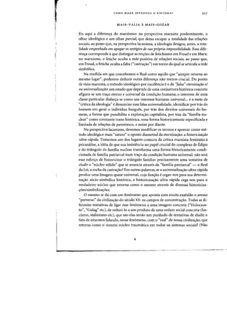 .
I,
COMO MARX INVENTOU 0 SINTOMA? 327
MAIS-VALIA E MAIS-GOZAR
Eis aqui a diferencra do marxismo: na perspectiva marxista predominante, 0
olhar ideol6gico eurn olhar parcial, que deixa escapar a tatalidade das rela~6es
sociais, a<? passo que, na perspectiva lacaniana. a ideologia designa, antes, a tota-
lidade empenhada em apagar as vestigias de sua propria irnpassibilidade. Essa dife-
rencra corresponde aque distingue as nocr6es de fetichismo em Freud e em Marx:
no marxismo, 0 fetiche oculta a rede positiva de relacr6es sociais, ao passo que,
em Freud, 0 fetiche oculta a falta ("castra~ao") em torno da qual se articula a rede
simb6lica.
Na medida em que concebemos 0 Real como aquilo que "sempre retorna ao
mesmo lugar", podemos deduzir outra diferencra nao menos crucial. Do ponto
de vista marxista, 0 metodo ideol6gico por excelencia e 0 da "falsa" eternizaraa e!
au universalizarao: urn estado que depende de uma conjuntura hist6rica concreta
afigura-se urn tracro eterno e universal da condi<;:ao humana; 0 interesse de uma
classe particular disfar<;:a-se como urn interesse humane universal... e a meta da
"crftica da ideologia" e denunciar essa falsa universalidade, identificar por tras do
homem em geral 0 individuo burgues, por tras dos direitos universais do ho-
mem, a forma que possibilita a exploracrao capitalista, por tras da "familia nu-
clear" como constante trans-hist6rica, uma forma historicamente especificada e
limitada de rela~6es de parentesco, e assim por diante.
Na perspectiva lacaniana, devemos modificar os termos e apontar como me-
todo ideol6gico mais "astuto" 0 oposto diametral da eternizacrao: a histaricizaraa
ultra-rapida. Tomemos urn dos lugares-comuns da crftica marxista-feminista a
psicamilise, a ideia de que sua insistencia no pape! crucial do complexo de Edipo
e do triangulo da familia nuclear transforma uma forma historicamente condi-
cionada de familia patriarcal num tracro da condicrao humana universal: flaO sera
esse esfor<;:o de historicizar 0 triangulo familiar precisamente uma tentativa de
eludir 0 <'micleo s6lido" que se anuncia atraves da "familia patriarcal" - a Real
da Lei, a rocha da castracrao? Em outras palavras, se a universalizacrao ultra-rapida
produz uma Imagem quase universal, cuja funcrao e cegar-nos para sua determi-
nacrao s6cio-simb6lica hist6rica, a historicizacraa ultra-nipida cega-nos para 0
verdadeiro micleo que retorna como 0 mesma atraves de diversas historiciza-
~6eslsimboliza~6es.
o mesmo se da com urn fenomeno que aponta com muita exatidao 0 avesso
"perverso" da civilizacrao do seculo XX: os campos de concentracrao. Todas as di-
ferentes tentativas de ligar esse fenomeno a uma imagem concreta ("Holocaus-
to", "Gulag" etc), de reduzi-Io a urn produto de uma ordem social concreta (fas-
cismo, stalinismo etc), que sao elas senao urn punhado de tentativas de eludir 0
fato de estarmos lidando, nesse fenomeno, com 0 "real" de nossa civiliza<rao, que
retorna como 0 mesmo nucleo traumatico em todos as sistemas sociais? (Nao
 