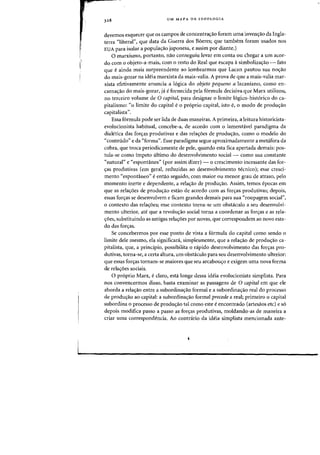 ['
UM MAPA DA IDEOLOGIA
devemos esquecer que os campos de concentrac;ao foram uma inven<rao da Ingla-
terra "liberal") que data da Guerra dos B6eres; que tambem foram usados nos
EVA para isolar a popula,ao japonesa, e assim por diante.)
o marxismo, portanto, nao conseguiu levar em eonta all chegar a urn acor-
do com 0 objeto-a-mais, com 0 resta do Real que escapa asimbolizas:ao - fato
que eainda mais surpreendente aD lembrarmos que Laean pautou sua noao
do mais-gozar na ideia marxista da mais-valia. A prova de que a mais-valia maf-
xista efetivamente anuncia a 16gica do objeto pequeno a lacaniano, como en-
carna<rao do mais-gozar, ja efornecida pela f6rmula decisiva que Marx utilizou,
no terceiro volume de 0 capital, para designar 0 limite 16gico-historico do ca-
pitalismo: "0 limite do capital e 0 pr6prio capital, isto e, 0 modo de produ,ao
capitalista".
Essa f6rmula pode ser lida de duas maneiras. A primeira, a leitura historicista-
evolucionista habitual, concebe-a, de acordo com 0 lamentavel paradigma da
dialetica das for,a"s produtivas e das rela,6es de produ,ao, como 0 modelo do
"conteudo" e da "forma". Esse paradigma segue aproximadamente a metafora da
cobra, que troca periodicamente de pele, quando esta fica apertada demais: pos-
tula-se como impeto ultimo do desenvolvimento social - como sua constante
"natural" e "espontanea" (por assirri'dizer) - a crescimento incessante das for-
yas produtivas {em geral, reduzidas ao desenvolvimento tt~cnico)j esse cresci-
mento "espontaneo" e entao seguido, com maior au menor grau de atraso, pelo
momento inerte e dependente, a relac;ao de produc;ao. Assim, temos epocas em
que as relayoes de produc;ao estao de acordo com as forc;as produtivas; depois,
essas forc;as se desenvolvem e ficam grandes demais para sua "roupagern social",
o contexto das relayoes; esse contexto torna-se urn obsticulo a seu desenvolvi-
menta ulterior, ate que a revoluyao social torna a coordenar as forc;as e as rela-
c;bes, substituindo as antigas relaC;6es por novas, que correspondem ao novo esta-
do das for,as.
Se concebermos par esse ponto de vista a f6rmula do capital como sendo 0
limite dele mesmo, ela significata, simplesmente, que a relac;ao de produyao ca-
pitalista, que, a principio, possibilita 0 nipido desenvolvimento das forc;as pro-
dutivas, torna-se, a certa altura, urn obstaculo para seu desenvolvimento ulterior:
que essas forc;as tornam-se maiores que seu arcabouc;o e exigem uma nova forma
de relayoes sociais.
o pr6prio Marx, e claro, esta longe dessa ideia evolucionista simplista. Para
nos convencermos disso, basta examinar as passagens de 0 capital em que ele
aborda a relac;ao entre a subordinac;ao formal e a subordinac;ao real do processo
de produ,ao ao capital: a subordina,ao formal precede a real; primeiro 0 capital
subordina 0 processo de produc;ao tal como este eencontrado (artesaos etc) e s6
depois modifica passo a passo as foryas produtivas, moldando-as de maneira a
criar uma correspondencia. Ao contrario da ideia simplista mencionada ante-
 