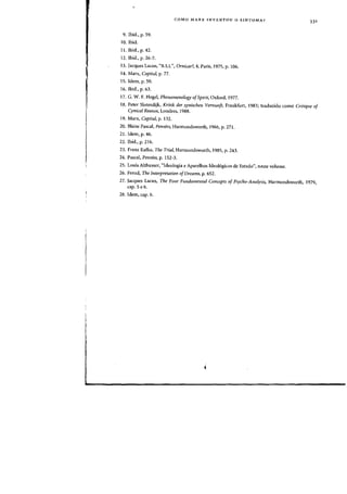 COMO MARX INVENTOU 0 SINTOMA?
331
9. Ibid., p. 59.
10. Ibid.
II. Ibid., p. 42.
12. Ibid., p. 26-7.
13. Jacques Lacan, "R.S.L", Ornicar?, 4, Paris, 1975, p. 106.
14. Marx, Capital, p. 77.
15. Idem, p. 59.
16. Ibid., p. 63.
17. G. W. F. Hegel, Phenomenology ofSpirit, Oxford, 1977.
18. Peter Sloterdijk, Kritik der zynischen Vernunft, Frankfurt, 1983; traduzido como Critique of
Cynical Reason, Londres, 1988.
19. Marx, Capital, p. 132.
20. Blaise Pascal, Pensees, Harmondsworth, 1966, p. 271.
21. Idem, p. 46.
22. Ibid., p. 216.
23. Franz Kafka, The Trial, Harmondsworth, 1985, p. 243.
24. Pascal, Pensees, p. 152-3.
25. Louis Althusser, "Ideologia e Aparelhos Ideologicos de Estado", neste volume.
26. Freud, The Interpretation ofDreams, p. 652.
27. Jacques Lacan, The FOllr Fundamental Concepts of Psycho-Analysis, Harmondsworth, 1979,
cap.5e6.
28. Idem, cap. 6.
 