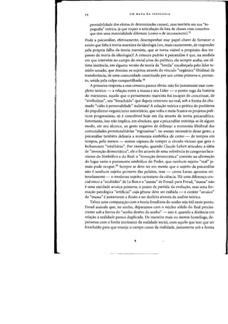 34 UM MAPA OA IDEOLOGIA
previsibilidade dos efeitos de determinadas causas), mas tambern em sua "to-
pografia" te6rica, ja que requer a articulacrao da Iota de classes com conceitos
que tern uma materialidade diferente (como a de inconsciente),37
Pade a psicanaiise, efetivamente, desempenhar esse papel-chave de fornecer 0
esteio que falta ateoria marxista da ideologia (au, mais exatamente, de responder
pela propria falha da tearia marxista, que se torna visivel a proposito dos im-
passes da tearia da ideologia)? A censura padrilo it psicanalise eque, na medida
em que intervem no campo do social e/ail do politico, ela sempre acaba, em ul-
tima inst:1ncia, em alguma versao da teoria da "horda" encabec;ada pelo lider te-
mido-amado, que domina as sujeitos atraves do vinculo «organico" libidinal da
transferencia, de uma comunidade constituida por urn crime primevo e, portan-
to, unida pela culpa compartilhada,38
A primeira resposta a essa censura parece 6bvia: nao foi justamente esse com-
plexo te6rico - a relacrao entre a massa e seu Lider - 0 ponto cego da hist6ria
do marxismo, aquilo que 0 pensamento marxista foi incapaz de conceituar, de
"simbolizar", seu "foraduido" que depois retornou no real, sob a forma do cha-
mado "culto it personalidade" stalinista? A solw;ilo teorica e prMica do problema
do populismo-organicismo autoritario, que volta e meia frustra os projetos poli-
ticos progressistas, s6 e concebivel hoje em dia atraves da teoria psicanalitica.
Entretanto, iss? nao implica, em absoluto, que a psicamilise restrinja-se de algum
modo, em seu alcance, ao gesto negativo de delinear a economia libidinal das
comunidades protototalitarias "regressivas": no avesso necessario desse gesto, a
psicanalise tambem delineia a economia simb6lica de como - de tempos em
tempos, pelo menos - somos capazes de romper 0 circulo vicioso que gera 0
fechamento "totalitario", Por exemplo, quando Claude Lefort articulou a ideia
de "invencrao democratica", ele 0 fez atraves de uma referencia as categorias laca-
nianas do Simb6lico e do Real: a "invencrao democritica" consiste na afirmacrao
do lugar vazio e puramente simbolico do Poder, que nenhum sujeito "real" ja-
mais pode ocupar.39 Sempre se deve ter em mente que 0 sujeito da psicanalise
nao e nenhum sujeito primevo das puls6es, mas - como Lacan apontou rei-
teradamente - 0 moderno sujeito cartesiano da ciencia. Ha uma diferencra cru-
cial entre a "multidao" de Le Bon e a "massa" de Freud: para Freud, "massa" nao
e uma entidade arcaica primeva, 0 ponto de partida da evolucrao, mas uma for-
macrao patologica "artificial" cuja genese deve ser exibida - 0 carater "arcaico"
da "massa" e justamente a ilusao a ser desfeita atraves da analise te6rica.
Talvez uma comparacrao com a teoria freudiana do sonho seja util neste ponto.
Freud assinala que, no sonho, deparamos com 0 nudeo s6lido do Real precisa-
mente sob a forma do "sonho dentro do sonho" - isto e, quando a distancia em
relacrao a realidade parece duplicada. De maneira mais ou menos homologa, de-
paramos com 0 limite intrinseco da realidade social, com aquilo que tern que ser
foraduido para que emerja 0 campo coeso da realidade, justamente sob a forma
 