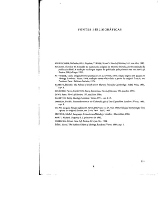 FONTES BIBLIOGRAFICAS
ABERCROMBIE. Nicholas. HILL, Stephen, TURNER, Bryan S. New Left Review. 142, nov./dez. 1983.
ADORNO, Theodor W. Extraido do manuscrito original de Minima MoraNa, porem omitido da
publicacyao final. A traducyao em lingua inglesa foi publicada pela primeira vez em New Left
Review, 200, ;u1./ago. 1993.
ALTHUSSER, Louis. Originalmente publicado em La Pensec, 1970; edic;ao inglesa em Essays on
Ideology. Londres : Verso. 1984; tradw;:ao desta edi(j:ao feita a partir do original frances, em
Positions. Paris: Editions Sociales, 1976.
BARRETI, Michele. The Politics ofTruth: From Marx to Foucault. Cambridge: Polity Press, 1991,
cap. 4.
BOURDIEU, Pierre, EAGLETON, Terry. Entrevista, New Left Review, 191, jan.lfev. 1992.
DEWS, Peter. New Left Review, 157, mai.ljun. 1986.
EAGLETON, Terry. Ideology. Londres: Verso, 1991, cap. 4 e 5.
JAMESON. Fredric. Postmodernism or the Cultural Logic ofLate Capitalism. Londres : Verso. 1991,
cap. 8.
LACAN, Jacques. Edi~ao inglesa em New Left Review, 51, set./out. 1968; tradu~ao desta edilfao feita
a partir do original frances, em Bcrits. Paris: Seuil, 1966.
P£CHEUX, Michel. Langlwge, Semantics and Ideology. Londres : Macmillan. 1982.
RORTY. Richard. Hypatia, 8, 2. primavera de 1993.
THERBORN, G6ran. New Left Review. 143,jan.lfev. 1984.
ZIZEK, Slavoj. The Sublime Object ofIdeology. Londres : Verso, 1989. cap. I.
333
 