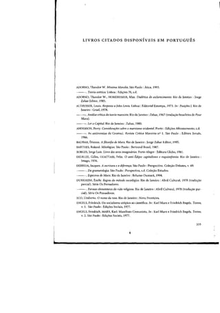 I
I
i
I
6
LIVROS CITADOS DISPONIVEIS EM PORTUGUES
ADORNO, Theodor W. Minima Moralia. Sao Paulo: Atica, 1993.
---. Teoria estetica. Lisboa : Edi<;6es 70, s.d.
ADORN'O, Theodor W., HORKHEIMER, Max. Diaietica do esclarecimento. Rio de Janeiro: Jorge
Zahar Editor, 1985.
ALTHUSSER, Louis. Resposta a John Lewis. Lisboa: Editorial Estampa, 1973. In: Posifoes 1. Rio de
Janeiro: Graal. 1978.
---. Analise critica da teoria rnarxista. Rio de Janeiro: Zahar, 1967 (tradu<;ao brasileira de Pour
Marx).
---. Ler 0 Capital. Rio de Janeiro: Zahar. 1980.
ANDERSON, Perry. Considera(oes sabre 0 marxismo ocidental. Porto: Ediyoes Afrontamento, s.d.
---. As antinomias de Gramsci. Revista Crltica Marxista n° 1. Silo Paulo: Editora Jarues,
1986.
BALIBAR, Etienne. A filosofia de Marx. Rio de Janeiro: Jorge Zahar Editor, 1995.
BARTHES, Roland. Mitologias. Sao Paulo: Bertrand Brasil, 1987.
BORGES, Jorge Luis. Livro dos seres imaginarios. Porto Alegre: Editora Globo, 1981.
DELEUZE, Gilles, GUATTARI, Felix. 0 anti-Edipo: capitalismo e esquizoJrenia. Rio de Janeiro:
Imago, 1976.
DERRIDA, Jacques. A escritura e a dlferenra. Sao Paulo: Perspectiva. ColelYao Debates, v. 49.
---. Da gramatologia. Sao Paulo: Perspectiva, s.d. ColelYao Estudos.
---. Espectros de Marx. Rio de Janeiro: Relume-Dumanl, 1994.
DURKHEIM, Emile. Regras do metodo sociol6gico. Rio de Janeiro: Abril Cultural, 1978 (traduao
parcial). Serie Os Pensadores.
---. Formas elementares da vida religiosa. Rio de Janeiro: Abril Cultural, 1978 (traduIYao par-
cial). Serie Os Pensadores.
ECQ, Umberto. 0 nome da rosa. Rio de Janeiro: Nova Fronteira.
ENGELS, Friedrich. Do socialismo ut6pico ao cientifico. In: Karl Marx e Friedrich Engels. Textos,
v.1. Sao Paulo: EdiIYoesSociais, 1977.
ENGELS, Friedrich, MARX, Karl. Manifesto Comunista. In : Karl Marx e Friedrich Engels. Textos,
v. 2. Sao Paulo: EdiIYoes Sociais, 1977.
335
 