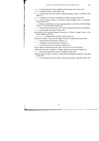 LIVROS CITADOS DISPONIVEIS EM PORTUGUES 337
---. 0 Dezoito Bnmuirio e Cartas a Kugeimann. Rio de Janeiro: Paz e Terra, 1974.
---. 0 Capital. Sao Paulo: Abril Cultural, 1983.
---. Teorias da mais-valia. Rio de Janeiro: Civilizas:ao Brasileira, 1980 (v. I); Sao Paulo: Difel,
1983 (v. 2).
---. Contribuirao ii critica da eeol!omia politica. Sao Paulo: Martins Fontes, 1983.
---. As lutas de dasse na Franc:;:a. In: Karl Marx e Friedrich Engels. Textos, v. 2. Sao Paulo:
Edic:;:oes Sociais, 1977.
---. Prefacio aContribuic:;:ao acritica da economia poHtica. In : Karl Marx e Friedrich Engels.
Textos, v. 2. Sao Paulo: Edis:oes Sociais, 1977.
---. Manllscritos de 1844. Sao Paulo: Abril Cultural (traduc:;:ao parcial). Serie Os Pensadores.
---. A qllestao jlldaica. Sao Paulo: Moraes, 1992.
MARX, Karl, ENGELS, Friedrich. Manifesto ConlUnista. 111: K. Marx c F. Engels. Textos, v. 2. Sao
Paulo: Edis:oes Sociais, 1977.
---, ---. A ideologia alema. Sao Paulo: Martins Fontes, s.d.
NIETZSCHE, Friedrich. 0 nascimento da tragedia. Sao Paulo: Companhia das Letras, 1992.
---. Vomade de poder. Rio de Janeiro: Ediouro, s.d.
---. Genealogia da moral. Rio de Janeiro: Ediouro, s.d.
~~~. a crepllsculo dos deuses. Rio de Janeiro: Ediouro, s.d.
PASCAL, Blaise. Pellsamefltos. Sao Paulo: Abril Cultural, 1973. Serie Os Pensadores.
WEBER, Max. Beonomia e soeiedade, v.I. Brasilia: Editora da Universidade de Brasilia, s.d.
---. E1Jsaios de sociologia. Rio de Janeiro: Guanabara Koogan, 1967.
ZIZEK, Slavo;. Eles nao sabOl! 0 queJazem: 0 sublime objeto da ideologia. Rio de Janeiro: Jorge Zahar
Editor, 1992.
---. a 11Iais sublime dos llistericos: Hegel com Laean. Rio de Janeiro: Jorge Zahar Editor, 1991.
 