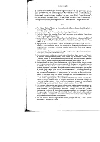 INTRODUCYAO 35
da problematica da ideologia, de uma «superestrutura", de algo que parece ser urn
mero epifenomeno, urn reflexo especular da «verdadeira" vida social. Estamos li-
dando, aqui, com a topologia paradoxal em que a superficie (a "mera ideologia")
esta diretamente vinculada com - ocupa °lugar de, representa - aquila que e
"mais profundo que a pr6pria profundeza", mais real que a pr6pria realidade.
NOTAS
1. Ver Etienne Balibar, "Racism as Universalism", in Masses, Classes, Ideas, Nova York
Routlegde, 1994, p. 198-9.
2. Renata Saled, The Spoils ofFreedom, Londres : Routledge, 1994, p. 13.
3. Ver Jeffrey Masson, The Assault on Truth: Freud's Suppression of the Seduction Theory, Nova
York: Farrar, Straus & Giroux, 1984.
4. Jacqueline Rose, "Where Does the Misery Come From?", in Richard Feldstein e Judith Roof
(orgs.), Feminism and Psychoanalysis, Ithaca, Nova York e Londres: Cornell University Press,
1989, p. 25·39.
5. 0 proprio titulo do artigo de Rose - "Where Does the Misery Come From?" [De onde vern a
aflir;ao?] - eindicativa nesse aspecto: uma das funr;oes da ideologia e justamente explicar as
"origens do Mal", "objetivizar"-externalizar sua causa e, desse modo, livrar-nos da responsa-
bilidade par ele.
6. Por essa rariio, os "horizontes memoraveis da pre-compreensao" (0 grande tema da herme-
neutica) na~ podem ser chamados de ideologia.
7. Para uma exposir;ao concisa das conseqliencias te6ricas desse duplo trauma, ver Theodor
W. Adorno, "Mensagens numa garrafa", neste volume (cap. 1). Quanta a maneira como
a critica de Adorno ao pensamento identiflcat6rio anuncia 0 "desconstrutivismo", ver Peter
Dews, "Adorno, p6s-estruturalismo e a critica da identidade", neste volume (cap. 2).
8. Em La philosophie de Marx (Paris: La Decouverte, 1993), Etienne Balibar chamou atenfto
para 0 enigma do completo desaparecimento da nor;ao de ideologia dos textos de Marx depois
de 1850. Em A ideologia alemil, a nor;ao (onipresente) de ideologia econcebida como a qui-
mera que suplementa a produr;ao e reprodur;ao sociais - a oposir;ao conceitual que Ihe serve
de pano de fundo e a que existe entre 0 "processo da vida rea'» e seu reflexo distorcido na
caber;a dos ideologos. As coisas se complicam, porem, no momento em que Marx envereda
pela "crhica da economia politica": 0 que eIe encontra ali, sob a forma do "fetichismo da mer-
cadoria", ja na~ e Ulna "ilusao" que "reflete" a realidade, mas uma estranha quimera que atua
bern no cerne do processo efetivo de produr;ao social.
Esse mesmo eclipse enigmatico pode ser identificado em muitos autores p6s-marxistas:
Ernesto Laclau, por exemplo, depois do uso quase inflacionario do conceito de ideologia em
Politics and Ideology (Londres : Verso, 1977), renuncia a ele por completo em Hegemony and
Socialist Strategy (em co-autoria com Chantal Mouffe, Londres : Verso, 1985).
9. Para evitar urn mal-entendido fatal, convem insistir em que essa linha de sucessao naodeve ser
interpretada como uma progressao hierarquica, como uma "remor;ao" ou "eliminar;ao" do
modo precedente. Quando, por exemplo, abordamos a ideologia sob a forma dos Aparelhos
Ideol6gicos de Estado, isso de modo aIgum implica a obsolescencia au a irrelevancia do nlvel
de argumentar;ao. Hoje em dia, quando a ideologia oficial e cada vez mais indiferente asua
pr6pria coerencia, a analise de suas incoerencias intrinsecas e constitutivas ecrucial para dis-
cernirmos 0 modo efetivo de seu funcionamento.
10. Para uma exposir;ao exemplar da posir;ao de Habermas, ver Seyla Benhabib, "A critica da razao
instrumental", neste volume (cap. 3).
 