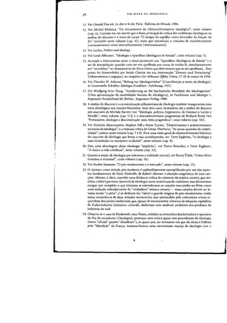 UM MAPA DA IDEOLOGIA
11. Ver Oswald Ducrot, Le dire et le dit, Paris: Editions de Minuit, 1986.
12. Ver Michel Pecheux, "Os mecanismos do (des)conhecimento ideoI6gico", neste volume
(cap. 6). Convem ter em mente que a fonte principal da critica das evidencias ideol6gicas na
analise do discurso e 0 texto de Lacan "0 estagio do espelho como formador da fun~ao do
Eu" (incluido neste volume [cap. 4]), texto que introduziu 0 conceito de reconhecimento
[reconnaissancej como desconhecimento [meconnaissancej.
13. Vcr Laclau, Politics and Ideology.
14. Ver Louis Althusser, "Ideologia e Aparelhos Ideol6gicos de Estado", neste volume (cap. 5).
15. Ai reside a interconexao entre 0 ritual pertinente aos "Aparelhos Ideol6gicos de Estado" e 0
ate de interpela~ao: quando creio ter-me ajoelhado por causa de minha fe, simultaneamente
me "reconhe~o" no chamamento do Deus-Outro que determinou que eu me a;oelhasse... Esse
ponto foi desenvolvido por Isolde Charim em sua interven~ao "Dressur und Verneinung"
{Adestramento e nega~aoj, no simp6sio Der Althusser-Effekt, Viena, 17-20 de mar~o de 1994.
16. Ver Theodor W. Adorno. "Beitrag zur ldeologienlehre" {Contribui~ao ateoria da ideologia],
in Gesammelte Schriften: Ideologie, Frankfurt: Suhrkamp. 1972.
17. Ver Wolfgang Fritz Haug, "Annaherung an die faschistische Modalitat des Ideologischen"
{Uma aproxima~ao da modalidade fascista do ideol6gico], in Faschismus ulld Ideologie 1,
Argument-Sonderband 60, Berlim: Argument Verlag, 1980.
18. A analise do discurso e a reconceitua~ao althusseriana da ideologia tambem inauguraram uma
nova abordagem nos estudos feministas. SellS dois casos illlstrativos sao a analise do discurso
p6s-marxista de Michele Barrett (ver "Ideologia, politica. hegemonia: de Gramsci a Laclall e
Mouffe". neste volume [cap. 11]) eo desconstrutivismo pragmatista de Richard ROrty (ver
"Feminismo. ideologia e desconstru~ao: uma visao pragmatica". oeste volume [cap. 10]).
19. Ver Nicholas Abercrombie. Stephen Hill e Bryan Turner. "Determinismo e indeterminismo
na teoria da ideologia"; e a resposta critica de Goran Therborn, "As novas questOes da sub;eti-
vidade", ambos neste volume (cap. 7 e 8). Para uma visao geral do desenvolvimento historico
do conceito de ideologia que levou a essa autodispersao. ver Terry Eagleton, "A ideologia e
suas vicissitudes no marxismo ocidental", oeste volume (cap. 9).
20. Para uma abordagem dessa ideologia "implicita", ver Pierre Bourdieu e Terry Eagleton,
"A doxa e a vida cotidiana", neste volume (cap. 12).
2l. Quanto ano~ao de ideologia que estrutura a realidade (social), ver Slavoj Zizek. "Como Marx
inventou 0 sintoma?", neste volume (cap. 14).
22. Ver Fredric Jameson, "0 p6s-modernismo e 0 mercado", neste volume (cap. l3).
23. 0 cinismo como atitude p6s-moderna eesplendidamente exemplificado por urn dos aspec-
tos fundamentais do filme Nashville, de Robert Altman:'a situa~ao enigmatica de suas can-
~6es. Altman, e claro, mantern uma distancia critica do universo da musica country, que sin-
tetiza a betise {parvoice, burriceJ da ideologia norte-americana do cotidiano; mas deixaremos
escapar por completo 0 que interessa se entendermos as can-;6es execlltadas no filme como
uma imita~ao ridicularizante da "verdadeira" musica cou.ntry ~ essas can~6es devem ser le-
vadas muito "a serio". e s6 desfruta-las. Talvez a grande enigma do p6s-modernismo resida
nessa coexistencia de duas atitudes iocoerentes. mal apreendida pela costumeira aitica es-
querdista dos jovens inte1ectuais que, apesar de teoricamente c6nscios da maquina capitalista
da Kulturindu.strie industria cultural], desfrutam sem nenhum problema dos produtos da
industria do rock.
24. Observe-se 0 caso de Kieslowski: sellS filmes, rodados na atmosfera desalentadora e opressiva
do fim do socialismo (Decalogue), praticam uma critica quase sem precedentes da ideologia
(tanto "oficial" quanta "dissidente"). ao passo que, no momento em que ete deixa a Pol6nia
pela "liberdade" da Fran~a, testemunhamos uma intromissao maci~a da ideologia (ver 0
r
 