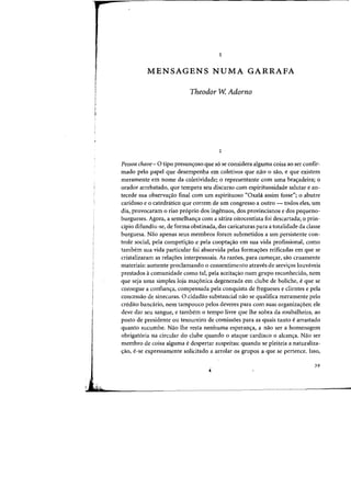 1
MENSAGENS NUMA GARRAFA
Theodor W. Adorno
Pessoa chave- 0 tipo presuncyoso:que 56 se considera alguma caisa ao ser confir-
mada pelo papel que desempenha em coletivos que nao 0 sao, e que existem
meramente em nome da coletividade; 0 representante com uma brac;adeira; 0
orador arrebatado, que tempera seu discurso com espirituosidade salutar e an-
tecede sua observac;ao final com urn espirituoso «Oxahi assim fosse"; 0 abutre
caridoso e 0 catednitico que (orrem de urn congresso a outro - todos eies, urn
dia, provocaram 0 risa pr6prio dos ingenuos, dos provincianos e dos pequeno-
burgueses. Agora, a semelhanc;:a corn a satira oitocentista foi descartada; 0 prin-
cipia difundiu-se, de forma obstinada, das caricaturas para a totalidade da classe
burguesa. Nao apenas seus membros foram submetidos a urn persistente con-
trole social, pela competh;:ao e pela cooptac;:ao em sua vida profissional, como
tambem sua vida particular foi absorvida pelas formac;:oes reificadas em que se
cristalizaram as relac;:oes interpessoais. As razoes, para comecrar, sao cruamente
materiais: somente proclamando 0 consentimento atraves de servic;:os louvaveis
prestados acomunidade como tal, pela aceitac;:ao num grupo reconhecido, nem
que seja uma simples loja ma~6nica degenerada em clube de boliche, eque se
consegue a conftanc;:a, compensada pela conquista de fregueses e clientes e pela
concessao de sinecuras. 0 cidadao substancial nao se qualifica meramente pelo
credito bancario, nem tampouco pelos deveres para com suas organizac;:oes; ele
deve dar seu sangue, e tambem 0 tempo livre que Ihe sobra da roubalheira, ao
posto de presidente ou tesoureiro de comissoes para as quais tanto e arrastado
quanto sucumbe. Nao the resta nenhuma esperanc;:a, a nao ser a hornenagem
obrigatoria na circular do clube quando 0 ataque cardiaco 0 a1cancra. Nao ser
membro de coisa alguma e despertar suspeitas: quando se pleiteia a naturaliza-
crao, e-se expressamente solicitado a arrolar os grupos a que se pertence. Isso,
39
 