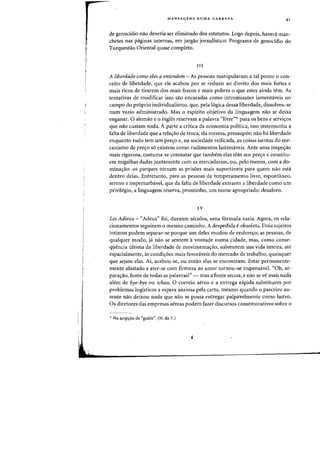 MENSAGENS NUMA GARRAFA 41
de genocidio nao deveria ser eliminado dos estatutos. Logo depois, havera man-
chetes nas paginas internas, em jargao jornalfstico: Programa de genoddio do
Turquestao Oriental quase completo.
III
A liberdade como eles a entendem - As pessoas manipularam a tal ponto 0 con-
ceito de liberdade, que ele acabou por se reduzir ao direito dos mais fortes e
mais ricos de tirarem dos mais fracos e mais pobres 0 que estes ainda tern. As
tentativas de modificar isso sao encaradas como intromiss5es lamentaveis no
campo do proprio individualismo, que, pela logica dessa liberdade, dissolveu-se
num vazio administrado. Mas 0 espirito objetivo da linguagem nao se deixa
enganar. 0 alemao e 0 ingles reservam a palavra "livre">!;- para os bens e servi<;:os
que nao custam nada. A parte a critica da economia politica, isso testemunha a
falta de liberdade que a rela,ao de troca, ela mesma, pressupoe; nao hi liberdade
enquanto tudo tern urn pre<;:o e, na sociedade reificada, as coisas isentas do me-
canismo de pre<;:o s6 existem como rudimentos lastimaveis. Ante uma inspe<;:ao
rnais rigorosa, costuma-se constatar que tambem elas tern seu pre<;:o e constitu-
em migalhas dadas juntamente com as mercadorias, ou, pelo menos, com a do-
mina<;:ao: os parques tornam as pris5es mais suportaveis para quem nao esta
dentro delas. Entretanto, para as pessoas de temperamento livre, espontaneo,
sereno e imperturbavel, que da falta de liberdade extraern a liberdade como urn
privilegio, a linguagem reserva, prontinho, um nome apropriado: desaforo.
IV
Les Adieux - "Adeus" foi, durante seculos, uma f6rmula vazia. Agora, os rela-
cionamentos seguiram 0 mesmo carninho. A despedida e obsoleta. Dois sujeitos
intimos podem separar-se porque urn deles mudou de endere<;:oj as pessoas, de
qualquer modo, ja nao se sentem a vontade numa cidade, mas, como conse-
qiiencia ultima da liberdade de rnovimenta<;:ao, submetem sua vida inteira, ate
espacialmente, as condi<;:6es mais favoraveis do mercado de trabalho, quaisquer
que sejam elas. Ai, acabou-se, ou entao elas se encontram. Estar permanente-
mente afastado e ater-se com firmeza aD arnor tornou-se impensavel. "Oh, se-
para~ao, fonte de todas as palavras!" - mas a fonte secou, e nao se ve mais nada
alem de bye-bye ou tchau. 0 correio aereo e a entrega rapida substituem por
problemas logisticos a espera ansiosa pela carta, mesmo quando 0 parceiro au-
sente nao deixou nada que nao se possa entregar palpavelmente como lastro.
Os diretores das empresas aereas podem fazer discursos comemorativos sobre 0
,. Na acep~ao de "gratis". (N. da T.)
 
