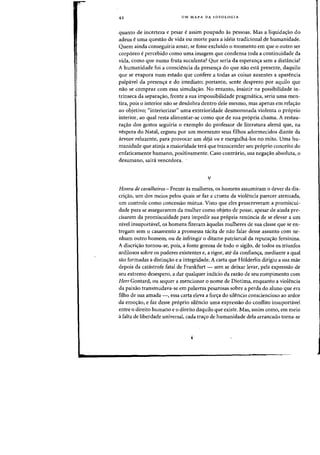 42 UM MAPA DA IDEOLOGIA
quanta de incerteza e pesar e assim poupado as pessoas. Mas a liquidac;ao do
adeus e uma quesUio de vida ou morte para a ideia tradicional de humanidade.
Quem ainda conseguiria amar, se fosse excluido 0 momenta em que 0 Dutro ser
corporeo epercebido como uma imagem que condensa tada a continuidade da
vida, como que numa fruta suculenta? Que seria da esperanc;a sem a distancia?
A humanidade foi a consciencia da presen<ra do que flaD esta presente, daquilo
que se evapora flum estado que confere a tadas as coisas ausentes a aparencia
palp.vel da presen~a e do imediato; portanto, sente desprezo por aquila que
naa se compraz com essa simulac;ao. No entanta, insistir na possibilidade in-
trinseca da separac;ao, frente a sua impossibilidade pragmatica, seria uma men-
tira, pois 0 interior nao se desdobra dentro dele mesmo, mas apenas em relacyao
ao objetivo; "interiorizar" uma exterioridade desmoronada violenta 0 pr6prio
interior, ao qual resta alimentar-se como que de sua pr6pria chama. A restau-
raIYao dos gestos seguiria 0 exemplo do professor de literatura alema que, na
vespera do Natal, ergueu por urn momento seus filhos adormecidos diante da
arvore reluzente, para provocar urn deja vu e mergulha-Ios no mito. Vma hu-
manidade que atinja a maioridade teni que transcender seu pr6prio conceito do
enfaticamente humano, positivamente. Caso contrario, sua negaIY30 absoluta, 0
desumano, saira vencedora.
v
Honra de cavalheiros - Frente as mulheres, os homens assumiram 0 dever da dis-
criIYao, urn dos meios pelos quais se faz a crueza da violencia parecer atenuada,
urn controle como concessao mutua. Visto que e1es proscreveram a promiscui-
dade para se assegurarem da mulher como objeto de posse, apesar de ainda pre-
cisarem da promiscuidade para impedir sua pr6pria remlncia de se elevar a urn
nivel insuportavel, os homens fizeram aquelas mulheres de sua classe que se en-
tregam sem 0 casamento a promessa tacita de nao falar desse assunto com ne-
nhum outro homem, ou de infringir 0 ditame patriarcal da reputaIYao feminina.
A discriIYao tornou-se, pois, a fonte gozosa de todo 0 sigilo, de todos os triunfos
ardilosos sobre os poderes existentes e, a rigor, ate da confianIYa, mediante a qual
sao formadas a distin~ao e a integridade. A carta que Holderlin dirigiu a sua mae
depois da eat'strofe fatal de Frankfurt - sem se deixar levar, pela expressao de
seu extremo desespero, a dar qualquer indicio da razao de seu rompimento com
Herr Gontard, ou sequer a mencionar 0 nome de Diotima, enquanto a violencia
da paixao transmudava-se em palavras pesarosas sobre a perda do aluno que era
filho de sua amada -, essa carta eleva a forIYa do silencio consciencioso ao ardor
da emoIYao, e faz desse pr6prio silencio uma expressao do conflito insuportavel
entre 0 direito humane e 0 direito daquilo que existe. Mas, assim como, em meio
afalta de liberdade universal, eada tra~o de humanidade dela arraneado torna-se
 