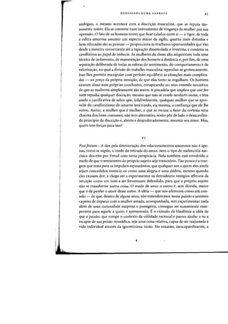 r
I
MENSAGENS NUMA GARRAFA
43
ambiguo, 0 mesma acontece com a discri'fao masculina, que se reputa ta.o-
somente nobre. Ela se converte flum instrumento de vingan<;a da mulher por sua
opressao. 0 fato de os homens terem que ficar caladas entre si - a rigor, de toda
a esfera amorosa assumir urn aspecto maior de sigilo, quanta mais distintas e
bern educadas sao as pessoas - proporciona as mulheres oportunidades que vao
desde a mentira conveniente ate a tapea<;ao dissimulada e irrestrita, e candena as
eavalheiros ao papel de imbeeis. As mulheres da classe alta adquiriram toda uma
tecnica de isolamento, de manuten'f3.o dos homens adistancia e, por fim, de uma
separa<;ilo deliberada de todas as esferas do sentimento, do comportamento e da
valoriza.yao, na qual a divisao do trabalho masculina reproduz-se grotescamente.
Isso Ihes permite manipular com perfeito equilibrio as situa<;:oes mais complica-
das - ao pre<;o da propria intui<;ilo, de que elas tanto se orgulham. Os homens
tiraram disso suas pr6prias conclusoes, conspirando no sous-entendu sarca.stico
de que as mulheres simplesmente silo assim. A piseadela que impliea que cosl fan
tutte repudia qualquer discri<;:ao, mesmo que nao se revele nenhum nome, e tern
ainda a justificativa de saber que, infalivelmente, qualquer rnulher que se apro-
veite do cavalheirismo do amante ted. traido, ela mesma, a confian<;:a que ele lhe
votou. Assirn, a rnulher que emulher, e que se recusa a fazer da cortesia uma
chacota dos bons costumes, nao tern alternativa senao por de lade 0 desacredita-
do principio da discri<;:ao e, aberta e despudoradamente, assumir seu arnor. Mas,
quem tern for<;:as para isso?
VI
Post festum - A dor pela deteriora<;:ao dos relacionamentos amorosos nao e ape-
nas, como se supoe, 0 medo da retirada do amor, nem 0 tipo de melancolia nar-
cisica descrito por Freud com tanta perspicacia. Nela tambem esta envolvido 0
medo de que 0 sentimento do proprio sujeito seja transit6rio. Tao pouca e a mar-
gem que resta para os impulsos espontaneos, que qualquer urn a quem eles ainda
sejam concedidos vivencia-os como uma alegria e uma dadiva, mesrno quando
eles causam dor, e chega ate a experimentar os derradeiros vestigios aflitivos da
intui<;:ao como urn bern a ser ferozrnente defendido, para que 0 proprio sujeito
nao se transforrne numa coisa. 0 medo de amar 0 outro e, sem duvida, maior
que 0 de perder 0 arnor desse outro. A ideia - que nos oferecern como urn con-
solo - de que, dentro de alguns anos, nao entenderemos nossa paixao e seremos
capazes de deparar com a mulher amada, acompanhada, sem experimentar nada
alem de uma curiosidade surpresa e passageira, consegue ser sumamente exas-
perante para aquele a quem eapresentada. E 0 eumulo da blasfemia a ideia de
que a paixao, que rompe a contexte da utilidade radonal e parece ajudar 0 eu a
escapar de sua prisao monadica, seja uma coisa relativa, capaz de ser reajustada a
vida individual atraves da ignominiosa razao. No entanto, inescapavelmente, a
 
