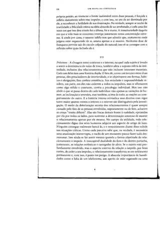 44 UM MAPA DA IDEOLOGIA
propria paixao, aD vivenciar 0 limite inalienavel entre duas pessoas, efon;:ada a
refletir exatamente sabre esse impulso, e com isso, no ato de ser dominada por
ele, a reconhecer a futilidade de sua dorninaij:ao. Na verdade, sempre se soube da
inutilidade; a felicidade estava na ideia absurda de ser arrebatado, e cada uma das
vezes em que isso deu errado foi a ultima, foi a morte. A transitoriedade daquilo
em que a vida mais se concentra irrompe justamente nessa concentrac;:ao extre-
ma. E ainda por cima, 0 amante infeliz tern que admitir que, exatamente onde
julgava estar esquecendo de si, amava apenas a si mesmo. Nenhuma dose de
franqueza permite sair do circulo culpado do natural; isso s6 se consegue com a
reflexao sobre quao fechado ele e.
VII
Pr6ximos - A clivagem entre 0 externo e 0 interno, na qual cada sujeito elevado
a sentir a dominancia do valor de troea, tambem afeta a suposta esfera da inti-
midade, inclusive dos relacionamentos que nao incluem interesses materiais.
Cada urn deles tern uma hist6ria dupla. 0 fato de, como urn terceiro entre duas
pessoas, eles prescindirem de interioridade, e se objetivarem em [armas, habi-
tos e obrigacroes, lhes confere resistencia. Sua seriedade e responsabilidade re-
sidem, em parte, em eles nao cederem a todas as impulsos, mas se afirmarem
como algo s6lido e constante, contra a psicologia individual. Mas issa nao
abale 0 que se passa dentro de cada individuo: nao apenas as variacr6es de hu-
mOf, as inclinacroes e aversoes, mas tambem, acima de tudo, as rea'roes ao com-
portamento do outro. E a hist6ria interna reivindica seus direitos com vigor
tanto maior quanto menos 0 interno e 0 externo sao distinguiveis pela investi-
ga'fao. 0 medo da deteriora'rao secreta dos relacionamentos equase sempre
causado pelo fato de as pessoas envolvidas, supostamente ou de fato, acharem
as coisas "muito dificeis". Elas sao fracas demais frente arealidade, oprimidas
por ela por todos os lados, para sustentar a determina'rao amorosa de manter
o relacionamento apenas por ele mesrno. No campo da utilidade, todo rela-
cionamento digno dos seres humanos adquire urn aspecto de artigo de luxo.
Ninguem consegue realmente banca-lo, e 0 ressentimento diante disso eclode
nas situa'roes criticas. Como cada parceiro sabe que, na verdade, e necessaria
uma atualiza'rao ininterrupta, 0 vacHo de urn momenta parece fazer tuda des-
moronar. Isso ainda se faz sentir mesmo quando a forma objetivada do rela-
cionamento 0 impede. A inescapavel dualidade do fora e do dentro perturba,
justamente, as relac;oes autenticas e carregadas de afeto. Se 0 sujeito esta pro-
fundamente envolvido, mas 0 aspecto externo da reIa'fao 0 impede, por boas
razoes, de, ceder a seu impuIso, 0 relacionamento transforma-se em safrimento
permanente e, com isso, eposto em perigo. A absurda importancia de banali-
dades como a falta de urn telefonema, urn aperto de mao regateado au uma
I
r
 
