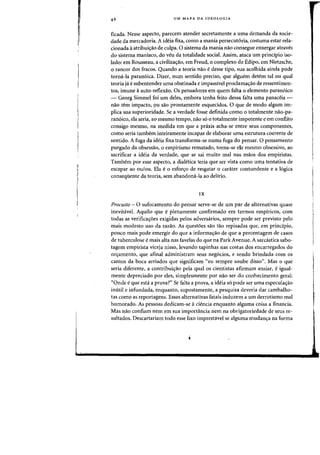 UM MAPA DA IDEOLOGIA
ficada. Nesse aspecto, parecem atender secretarnente a uma demanda da socie-
dade da mercadoria. A ideia fuca, como a mania persecut6ria, costuma estar rela-
cionada aatribuiC;ao de culpa. 0 sistema da mania nao consegue enxergar atraves
do sistema maniaco, do veu da totalidade social. Assim. ataca urn principio iso-
lado: em Rousseau, a civilizaC;ao, em Freud, 0 complexo de Edipo, em Nietzsche,
o rancor dos fracos. Quando a teoria nao e desse tipo, sua acolhida ainda pode
tormi-Ia paran6ica. Dizer, num sentido preciso, que alguem detem tal ou qual
teoria ja e subentender uma obstinada e impassivel proclamac;ao de ressentimen-
tos, imune aauto-reflexao. Os pensadores em quem falta °elemento paran6ico
- Georg Simmel foi um deles, embora tenha feito dessa faita uma panaceia -
nao tern impacto, pu sao prontamente esquecidos. 0 que de modo algum im-
plica sua superioridade. Se a verdade fosse definida como 0 totalmente nao-pa-
ran6ico, ela seria, ao mesmo tempo, nao s6 0 totalmente impotente e em conflito
consigo mesmo, na medida em que a praxis acha-se entre seus componentes,
como seria tambem inteiramente incapaz de elaborar uma estrutura coerente de
sentido. A fuga da ideia fixa transforma-se numa fuga do pensar. 0 pensamento
purgado da obsessao, 0 empirismo rematado, torna-se ele mesmo obsessivo, ao
sacrificar a ideia da verdade, que se sai muito mal nas maos dos empiristas.
Tambem por esse aspecto, a dialelica teria que ser vista como uma tentativa de
escapar ao ou/ou. Ela e 0 esforc;o de resgatar a carater contundente e a 16gica
conseqiiente da teoria, sem abandomi-la ao deliria.
IX
Procusto - 0 sufocamento do pensar serve-se de urn par de alternativas quase
inevitavel. Aquilo que e plenamente confirmado em termos empiricos, com
todas as verificaC;6es exigidas pelos adversarios, sempre pode ser previsto pelo
mais modesto uso da razao. As questoes sao tao repisadas que, em principio,
pouco mais pode emergir do que a informac;ao de que a percentagern de casas
de tuberculose e mais alta nas favelas do que na Park Avenue. A sarcastica sabo-
tagem empirista viceja nisso, levando tapinhas nas costas dos encarregados do
orc;amento, que afinal administram seus neg6cios, e sendo brindada com os
cantos da boca arriados que significam "eu sernpre soube disso". Mas 0 que
seria diferente, a contribuiC;ao pela qual os cientistas afirmam ansiar, eigual-
mente depreciado por eles, sirnplesmente par nao ser do conhecimento geral:
"Onde eque esta a prova?" Se falta a prova, a ideia s6 pode ser uma especulaC;ao
inutil e infundada, enquanto, supostamente, a pesquisa deveria dar cambalho-
tas como as reportagens. Essas alternativas fatais induzem a urn derrotismo mal
humorado. As pessoas dedicam-se aciencia enquanto alguma coisa a financia.
Mas nao confiam nem em sua importancia nem na obrigatoriedade de seus re-
sultados. Descartariam todo esse lixo imprestavel se alguma mudanc;a na forma
 