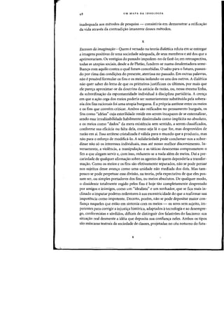UM MAPA DA IDEOLOGIA
inadequada aos metodos de pesquisa - consistiria em demonstrar a reifica'fao
da vida atraves da contradi'fao imanente desses metodos.
x
Excessos da imaginafiio - Quem e versado na teoria dialetica reluta em se entregar
a imagens positivas de uma sociedade adequada, de seus membros e ate dos que a
aprimorariam. Os vestigios do passado impedem-no de faze-Io; em retrospectiva,
todas as utopias sociais, desde a de Piatao, fundem-se numa desalentadora seme-
lhan<;a cam aquilo cantra 0 qual foram cancebidas. 0 saito para 0 futuro, passan-
do par cima das condi'foes do presente, aterrissa no passado. Em outras palavras,
nao e possivel formular as fins e as meios isolando-os uns dos outros. A dialetica
nao quer saber do lema de que as primeiros justificam os ultimos, par mais que
ele pare'fa aproximar-se da doutrina da astucia da razao, au, nessa mesma linha,
da subordina<;ao da espontaneidade individual adisciplina partidaria. A cren<;a
em que a a'fao cega dos meios poderia ser sumariamente substituida pela sobera-
nia dos fins racionais foi uma utopia burguesa. Ea propria antitese entre as meios
e as fins que convem criticar. Ambos sao reificados no pensamento burgues, as
fins como "ideias" cuja esterilidaae reside em serem incapazes de se externalizar,
sendo essa irrealizabilidade habilmente dissimulada como implicita no absoluto,
e as meios como "dados" 4a mera existencia sem sentido, a serem classificados,
conforme sua eficacia au falta dela, como seja Ia 0 que for, mas desprovidos de
razao em si. Essa antitese cristalizada e valida para 0 mundo que a produziu, mas
nao para 0 esfor<;o de modifica-lo. A solidariedade pode candamar-nos a subor-
dinar nao so os interesses individuais, mas ate nosso melhor discernimento. In-
versamente, a violencia, a manipula'fao e as taticas desonestas comprometem 0
fim a que alegam servir e, com isso, reduzem-se a nada alem de meios. Dai a pre-
cariedade de qualquer afirma<;ao sobre os agentes de quem dependeria a transfor-
ma'fao. Como os meios e os fins sao efetivamente separados, nao se pode pensar
nos sujeitos desse avan'fo como uma unidade nao mediada dos dais. Mas tam-
pouco se pode perpetuar essa divisao, na teoria, pela expectativa de que eles pos-
sam ser, ou simples portadores dos fins, au meios absolutos. De qualquer modo,
o dissidente totalmente regido pelos fins ehoje tao completamente desprezado
par amigos e inimigos, como urn <Cidealista" e urn sonhador, que se fica mais in-
clinado a imputar poderes redentores asua excentricidade do que a reafirmar sua
impotencia como impotente. Decerto, porem, nao se pode depositar maior con-
fian'fa naqueles que estao em sintonia com as meios - as seres sem sujeito, im-
potentes para corrigir a injusti'fa hist6rica, adaptados atecnologia e ao desempre-
go, conformistas e s6rdidos, dificeis de distinguir dos falastroes do fascismo: sua
situa'fao real desmente a ideia que deposita sua confian'fa neles. Ambos os tipos
sao mascaras teatrais da sociedade de classes, projetadas no ceu noturno do futu-
 