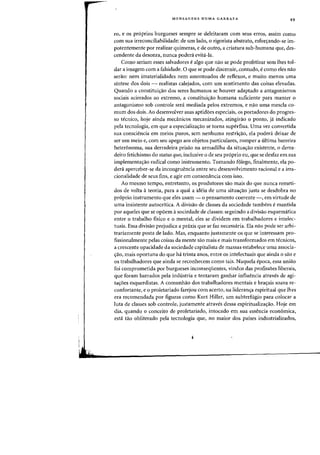 MENSAGENS NUMA GARRAFA 49
ro, e os proprios burgueses sempre se deleitararn com seus erros, assim como
com sua irreconciliabilidade: de urn lado, 0 rigorista abstrato, esforcrando-se im-
potentemente por realizar quimeras, e de outro, a criatura sub-humana que, des-
cendente da desonra, nunca podera evita-Ia.
Como seriam esses salvadores e algo que nao se pode profetizar sem Ihes tol-
dar a imagern com a falsidade. 0 que se pode discernir, contudo, e como eles nao
serao: nem imaterialidades nem arnontoados de reflexos, e muito menos uma
sintese dos dois - realistas calejados, com urn sentimento das coisas elevadas.
Quando a constituiyao dos seres humanos se houver adaptado a antagonismos
sociais acirrados ao extremo, a constituicrao humana suficiente para manter 0
antagonismo sob controle sera rnediada pelos extremos, e nao uma mescla co-
mum dos dois. Ao desenvolver suas aptidoes especiais, os portadores do progres-
so tecnico, hoje ainda mecanicos mecanizados, atingirao 0 ponto, ja indicado
pela tecnologia, em que a especializayao se torna supertlua. Vma vez convertida
sua consciencia em meios puros, sem nenhuma restriyao, ela podenl deixar de
ser urn meio e, com sell apego aos objetos particulares, romper a ultima barreira
heter6noma, sua derradeira prisao na armadilha da situayao existente, 0 derra-
deiro fetichismo do status quo, inclusive 0 de seu proprio eu, que se desfaz em sua
implementayao radical como instrumento. Tomando folego, finalmente, ela po-
dera aperceber-se da incongruencia entre seu desenvolvimento racional e a irra-
cionalidade de seus fins, e agir em consomlncia com isso.
Ao mesmo tempo, entretanto, os produtores sao mais do que nunca remeti-
dos de volta ateoria, para a qual a ideia de uma situacrao justa se desdobra no
proprio instrumento que eles usam - 0 pensamento coerente -, em virtude de
uma insistente autocritica. A divisao de classes da sociedade tambem e mantida
por aqueles que se opoem asociedade de classes: seguindo a divisao esquematica
entre 0 trabalho fisico e 0 mental, eles se dividem em trabalhadores e intelec-
tuais. Essa divisao prejudica a praxis que se faz necessaria. Ela nao pode ser arbi-
trariamente posta de lado. Mas, enquanto justamente os que se interessam pro-
fissionalmente pelas coisas da mente sao mais e mais transforrnados em tecnicos,
a crescente opacidade da sociedade capitalista de rnassas estabelece uma associa-
crao, mais aportuna do que ha trinta anos, entre os intelectuais que ainda a sao e
os trabalhadores que ainda se reconhecern como tais. Naquela epoca, essa uniao
foi comprornetida por burgueses inconsequentes, vindos das profissoes liberais,
que foram barrados pela industria e tentaram ganhar intluencia atraves de agi-
tayoes esquerdistas. A comunhao dos trabalhadores mentais e bracrais soava re-
confortante, e 0 proletariado farejou com acerto, na lideranya espiritual que lhes
era recomendada par figuras como Kurt Hiller, urn subterfugio para colocar a
luta de classes sob controle, justamente atraves dessa espiritualizacrao. Hoje em
dia, quando 0 conceito de proletariado, intocado em sua essencia economica,
esta tao obliterado pela tecnologia que, no maior dos paises industrializados,
 