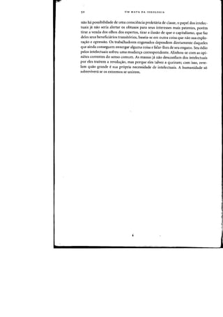 50 UM MAPA DA IDEOLOGIA
nao ha possibilidade de uma consciencia proletaria de classe, 0 papel dos intelec-
tuais ja flaD seria alertar os abtusos para seus interesses mais patentes, porem
tirar a venda dos olhas dos espertos, tirar a ilusao de que 0 capitalismo, que faz
deles seus beneficiarios transit6rios, baseia-se em Dutra coisa que flaD sua explo-
ra~ao e opressao. Os trabalhadores enganados dependem diretamente daqueles
que ainda conseguem enxergar alguma coisa e falar-lhes de seu engano. Seu 6dio
pelos intelectuais sofreu uma mudanc;:a correspondente. Alinhou-se com as opi-
ni6es correntes do sensa camum. As massas ja naa desconfiam dos intelectuais
por eles trairem a revolucyao, mas porque eles talvez a queiramj com isso, reve-
lam quao grande esua propria necessidade de intelectuais. A humanidade so
sobreviveni se os extremos se unirem.
"
1
 