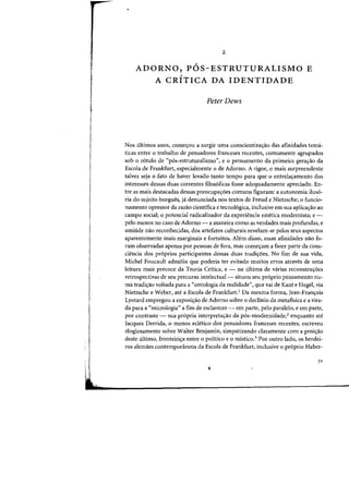 2
/
ADORNO, POS-ESTRUTURALISMO E
/
A CRITICA DA IDENTIDADE
Peter Dews
Nos ultimos anas, comec;:ou a surgir uma conscientizac;:ao das afinidades tema-
ticas entre 0 trabalho de pensadores franceses recentes, comumente agrupados
sob 0 r6tolo de «p6s-estruturalismo", e 0 pensamento da primeira gerac;:ao da
Escola de Frankfurt, especialmente 0 de Adorno. A rigor, 0 mais surpreendente
talvez seja 0 fato de haver levado tanto tempo para que 0 entrela~amento dos
interesses dessas duas carrentes filos6ficas fasse adequadamente apreciado. En-
tre as mais destacadas dessas preocupac;:6es comuns figuram: a autonomia iluso-
ria do sujeito burgues, ja denunciada nos textos de Freud e Nietzsche; 0 funcio-
namenta opressor da razao cientifica e tecno16gica, inclusive em sua aplicac;:ao ao
campo social; 0 potencial radicalizador da experiencia estetica modernista; e -
pelo menos no caso de Adorno - a maneira como as verdades mais profundas, e
amiude nao reconhecidas, dos artefatos culturais revelam-se pelos seus aspectos
aparentemente mais marginais e fortuitos. AMm disso, essas afinidades nao fo-
ram observadas apenas por pessoas de fora, mas comeyam a fazer parte da cons-
ciencia dos pr6prios participantes dessas duas tradiyoes. No fim de sua vida,
Michel Foucault admitiu que poderia ter evitado muitos erros atraves de uma
leitura mais precoce da Teoria Critica, e - na ultima de varias reconstruyoes
retrospectivas de seu percurso intelectual- situou seu pr6prio pensamento nu-
rna tradiyao voltada para a "ontologia da realidade", que vai de Kant e Hegel, via
Nietzsche e Weber, ate a Escola de Frankfurt,! Da mesma forma, Jean-Fran~ois
Lyotard empregou a exposiyao de Adorno sobre 0 declinio da metafisica e a vira-
da para a "micrologia" a fim de esclarecer - em parte, pelo paralelo, e em parte,
por contraste - sua pr6pria interpretayao da p6s-modernidade,2 enquanto ate
Jacques Derrida, 0 menos ecletico dos pensadores franceses recentes, escreveu
elogiosamente sobre Walter Benjamin, simpatizando claramente com a posiy8.o
deste ultimo, fronteiriya entre 0 politico e 0 mistico.3 Por outro lado) os herdei-
ros alemaes contemporaneos da Escola de Frankfurt, inclusive 0 pr6prio Haber-
51
 