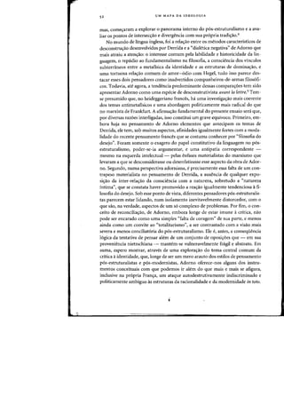 "
52 UM MAPA DA IDEOLOGIA
mas, comec;aram a explorar 0 panorama interno do p6s-estruturalismo e a ava-
liar os pontos de intersecc;ao e divergencia com sua propria tradic;ao.4
No mundo de lingua inglesa, foi a relac;ao entre os metodos caracteristicos de
desconstrw;:ao desenvolvidos por Derrida e a «dialetica negativa" de Adorno que
mais atraiu a atenc;ao: 0 interesse (omum pela labilidade e historicidade da lin-
guagem, 0 repudio ao fundamentalismo na filasafia, a consciencia dos vinculos
subterraneos entre a metafisica da identidade e as estruturas de dominac;ao, e
uma tortuosa relac;ao comum de arnor-odio com Hegel, tuda isso parece des-
tacar esses dais pensadores como inadvertidos companheiros-de-armas filos6fi-
cos. Todavia, ate agora, a tendencia predominante dessas comparaiYoes tern sido
apresentar Adorno como uma especie de desconstrutivista avant la lettre.5
Tem-
se presurnido que, no heideggeriano frances, ha uma investigaiYao mais coerente
dos ternas antimetafisicos e uma abordagem politicarnente rnais radical do que
no marxista de Frankfurt. A afirrna'1ao fundamental do presente ensaio sera que,
por diversas razoes interligadas, isso constitui urn grave equivoco. Primeiro, em-
bora haja no pensamento de Adorno elementos que antecipam as temas de
Derrida, ele tern, sob muitos aspectos, afinidades igualmente fortes com a moda-
lidade do recente pensamento frances que se costuma conhecer por "filosofia do
desejo". Foram somente 0 exagero do papel constitutivo da linguagem no pos-
estruturalismo, poder-se-ia argumentar, e uma antipatia correspondente -
mesmo na esquerda intelectual - pelas enfases materialistas do marxismo que
levaram a que se desconsiderasse ou desenfatizasse esse aspecto da obra de Ador-
no. Segundo, numa perspectiva adorniana, e precisamente essa falta de urn con-
trapeso materialista no pensamento de Derrida, a ausencia de qualquer expo-
si~ao da inter-relaiYao da consciencia com a natureza, sobretudo a "natureza
intima", que se constata haver promovido a reaiYao igualmente tendenciosa a fi-
losofia do desejo. Sob esse ponto de vista, diferentes pensadores p6s·estruturalis-
tas parecem estar lidando, num isolarnento inevitavelmente distorcedor, com 0
que sao, na verdade, aspectos de urn so complexo de problemas. Por fim, 0 con-
ceito de reconcilia~ao, de Adorno, embora longe de estar imune acritica, 11ao
pode ser encarado como uma simples "falta de coragem" de sua parte, e menos
ainda como urn convite ao "totalitarismo", a ser contrastado com a visao mais
severa e menos conciliatoria do pos-estruturalismo. Ele e, antes, a conseqiiencia
16gica da tentativa de pensar alem de urn conjunto de oposi'10es que - em sua
proveniencia nietzschiana - mantem-se vulneravelmente fragil e abstrato. Em
suma, espero mostrar, atraves de uma explora'1ao do tema central comum da
critica aidentidade, que, longe de ser urn mero arauto dos estilos de pensamento
pos-estruturalistas e pos-rnodernistas, Adorno oferece-nos alguns dos instru-
rnentos conceituais com que podemos ir alem do que mais e mais se afigura,
inclusive na propria Fran~a, urn ataque autodestrutivamente indiscriminado e
politicamente arnbiguo as estruturas da racionalidade e da modernidade in toto.
 