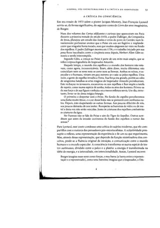 ADORNO. P6S-ESTRUTURALISMO E A CRfTICA DA IDENTJDADE 53
A CRITICA DA CONSCIENCIA
Em seu ensaio de 1973 sabre a pintor Jacques Monory, Jean-Fran~ois Lyotard
serviu-se, de forma significativa. do seguinte canto do Livro dos seres imaginarios.
de Borges:
Num dos volumes das Cartas edificantes e curiosas que apareceram em Paris
durante a primeira metade do seculo XVIII. 0 padre Zallinger. da Companhia
de Jesus, planejou urn estudo das ilus6es e erros do povo de Cantao; num le-
vantamento preliminar anotou que 0 Peixe era urn ser fugitivo e resplande-
cente que ninguem havia tocado, mas que muitos alegavam ter visto no fundo
dos espelhos. 0 padre Zallinger morreu em 1736, e 0 trabalho iniciado por sua
pena ficou inacabado; cento e cinqUenta anos depois. Herbert Allen Giles as-
sumiu a tarefa interrompida.
Segundo Giles. a cren<;:a no Peixe eparte de urn mito mais amplo, que se
refere aepoca legendaria do Imperador Amarelo.
Naquele tempo, 0 mundo dos espelhos e 0 mundo dos homens na~ esta-
Yam, como agora, incomunicaveis. Eram, alem disso, muito diferentes; na~
coincidiam nem os seres nem as cores nem as formas. Ambos os reinos, 0 es-
pecular e 0 humano, viviam em paz; entrava-se e saia-se pelos espelhos. Vma
noite, a gente do espelho invadiu a Terra. Sua for<;:a era grande, porem aD cabo
de sangrentas batalhas as artes magicas do Imperador Amarelo prevaleceram.
Este recha<;:ou os invasores, encarcerou-os nos espelhos e lhes impos a tarefa
de repetir, como numa especie de sonho, todos os atos dos homens. Privou-os
de sua for<;:a e de sua figura e reduziu-os a meros reflexos servis. Urn dia. entre-
tanto,livrar-se-ao dessa magica letargia.
o primeiro a despertar sera 0 Peixe. No fundo do espelho perceberemos
uma linha muito tenue, e a cor dessa linha nao se parecera com nenhuma ou-
tra. Depois, irao despertando as outras formas. Aos poucos diferirao de n6s,
aos poucos deixarao de nos imitar. Romperao as barreiras de vidro ou de me-
tal e desta vez nao serao vencidas. Junto as criaturas dos espelhos combaterao
as criaturas da agua.
No Yunnan nao se fala do Peixe e sim do Tigre do Espelho. Outros acre-
ditam que antes da invasao ouviremos do fundo dos espelhos 0 rumor das
armas.6
Para Lyotard, esse canto condensa uma critica do sujeito moderno, que ele com-
partilha com a maioria dos pensadores p6s-estruturalistas. A subjetividade pres-
supoe 0 reflexo, uma representa<;:ao da experiencia e de urn eu que experimenta.
Mas, atraves dessa representa(j:ao, que depende da fun<;:ao sintetizadora dos con-
ceitosJ perde-se a fluencia original da intui(j:ao, a comunica<;:ao entre 0 mundo
humano e 0 mundo especular. A consciencia transforma-se numa especie de tea-
tro aut6nomo, dividido entre 0 palco e a plateia: a energia e transformada na
ideia de energia, e a intensidade, em intencionalidade. Assim, Lyotard escreve:
Borges imagina esses seres como for<;:asJ e essa barra [a barra entre a represen-
ta(j:ao e 0 representado1, como uma barreira; imagina que 0 Imperador, 0 Des-
 