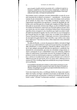 54 UM MAPA DA IDEOLOGIA
pota em geral, 56 pode sustentar sua posi~ao sob a condi~ao de reprimir as
monstros e mante-Ios do outro lade do muro transparente. A existencia do
sujeito depende desse muro, da escraviza<;ao dos pacieres fluidos e letais repri-
midas do Qutro lado, e da funr;ao de representa-los'?
Esse protesto contra a unifica<;ao coercitiva subentendida na no<;ao de urn su-
jeito consciente de si e identico a si mesmo e- naturalmente - urn dos temas
centrais do p6s-estruturalismo. Ele ocorre, numa formulac;ao rnuito pr6xima
da de Lyotard, em obras como 0 anti-Edipo, de Deleuze e Guattari, onde a
fragmenta,ao esquizofrenica da experiencia e a perda da identidade sao cele-
bradas como uma liberta,ao do eu forjado pelo complexo de Edipo. Mas tam-
bern pode ser encontrado, de forma mais obliqua, na obra de Michel Foucault.
Os modelos de fechamento e observa,ao que Foucault explorou durante toda a
sua carreira sao, em certo sentido, encarnac;:6es institucionais e historicamente
especificas dessa concepc;:ao de uma consciencia que impoe sua ordem amulti-
plicidade desordenada do impulso. Isso fica muito claro no caso do Panopticon
que Foucault descreve em Vigiar e punir; mas, na verdade, ja em Hist6ria da
[oucura, Foucault havia analisado "a elaboralfao, em torno e acima da loucura,
de uma especie de sujeito absolutoque e todo olhar, e que confere a este 0 status
de urn objeto puro".8 Em toda a sua obra, 0 olhar onipresente reduz a alteridade
aidentidade.
Na esfera da filosofia, a corrente de pensamento dialetico derivada de Hegel
talvez seja a que tradicionalmente se opos de forma permanente a essa rigidez do
olhar classificat6rio. A critica hegeliana a"filosofia da reflexao" baseia-se na vi-
sao de que qualquer pressuposto abstraido da experiencia e considerado fun-
damental tern, necessariamente, que entrar em contradi<;ao consigo mesma, in-
clusive 0 pressuposto de que a subjetividade e uma coisa autonoma, isolada do
objeto do conhecimento e posicionada contra ele. Na concep<;aa de Hegel, a ex-
periencia consiste nas determinalfoes redprocas e cambiantes do sujeito e do ob-
jeto e culmina no reconhecimento de que a pr6pria distinlfao entre os dais s6 e
valida de urn ponto de vista restrito. Ia em seu ensaio sabre a diferencya entre os
sistemas de Fichte e Schelling, Hegel havia estabelecido esse principio fundamen-
tal de sua filosofia:
A necessidade da filosofia pode satisfazer-se pela simples penetra<;:ao no prin-
cipia da anula<;:ao de todas as oposi<;:oes fixas e pela vincula<;:ao do limitado ao
Absoluto. Essa satisfa<;:ao encontrada no principio da identidade absoluta eca-
racteristica da filosofia como tal.9
Como essa citalfao deixa claro, a mobiliza<;ao dialetica da rela<;ao entre sujeito e
objeto nao implica, em Hegel, 0 abandono do principio da identidade. Par isso,
para a pensamento p6s-estruturalista, a confian<;a num Absoluto que relativiza e
revela 0 carater "reificador" da disseca<;ao conceitual- a operalfao do entendi-
 