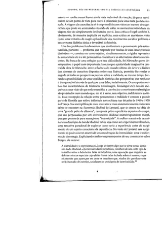 ADORNO, P6S-ESTRUTURALISMO E A CRITICA DA IDENTIDADE 55
mento - resulta numa forma ainda mais inelutavel de coen;:ao, ja que 0 movi-
menta de urn ponto de vista para outro e orientado para uma meta predetermi-
nada. A viagem da consciencia so e empreendida com vistas ao tesouro de expe-
riencia que pode ser acumulado e trazido de volta: os momentos individuais da
viagem nao sao simplesmente desfrutados por si. Essa critica a Hegel tambem e,
obviamente, de maneira implicita ou explfcita, uma crttica ao marxismo, visto
como uma tentativa de coagir a pluralidade dos movimentos sociais e politicos a
entrar numa dialetica unica e invariavel da historia.
Urn dos problemas fundamentais que confrontam 0 pensamento p6s-estru-
turalista, portanto - problema que responde por muitas de suas caracteristicas
distintivas -, consiste em como rejeitar, simultaneamente, a rigidez repressora
da consciencia de si e do pensamento conceitual e as alternativas dialt~ticas exis-
tentes. Na busca de uma solu,ao para essa dificuldade, foi Nietzsche quem de-
sempenhou 0 papel mais importante. Isso porque a polaridade imaginativa cen-
tral da obra de Nietzsche, entre a flucncia do mundo wtimo do devir e a fixidez
dos sistemas de conceitos dispostos sobre essa fluencia, permitiu-Ihe revelar 0
engodo de todas as perspectivas parciais sobre a realidade, ao mesmo tempo bar-
rando a possibilidade de uma totalidade historica das perspectivas que revelasse
o incognoscivel atraves de qualquer uma delas, isoladamente. Os compostos ver-
bais tao caracteristicos de Nietzsche (hineinlegen, hinzulugen etc) deixam ine-
quivoca a sua visao de que todo 0 sentido, a coerencia e 0 movimento teleologico
sao projetados num mundo que, em si, e vazio, sem objetivo, indiferente e caoti-
co. Essa concep(j:ao da rela(j:3o entre pensamento e realidade e comum a grande
parte da filosofia que sofreu influencia nietzschiana nas decadas de 1960 e 1970
na Franc;a. Sua exemplificac;ao mais marcante e mais sistematicamente elahorada
talvez se encontre na Economia libidinal de Lyotard, que se centra na ideia de
uma "grande pelicula efemera", composta pelas superficies expostas do corpo,
que sao perpassadas por urn investimento libidinal ininterruptamente movel,
que gera pontos de pura sensac;ao ou "intensidade". A melhor maneira de exami-
nar essa descri(j:ao da banda libidinal talvez seja como urn experimento filos6fico,
uma tentativa paradoxal de explorar como seria a experiencia antes do surgi-
mento de urn sujeito consciente da experiencia. Na visao de Lyotard, esse surgi-
mento so pode ocorrer atraves de uma moderac;ao da intensidade, uma transfor-
mac;ao da energia. Explicitando melhor os pressupostos de seu comentario sabre
Borges, ele escreve:
A teatralidade e a representac;ao, longe de serem algo que se deva tomar como
urn dado libidinal, afortiori urn dado metafisico, resultam de urn certo tipo de
trabalho sobre a labirintica faixa de Moebius, uma operac;ao que imprime as
dobras e vincos especiais cujo efeito euma caixa fechada sobre si mesma, e que
s6 permite que aparec;am em cena os impulsos que, vindos do que doravante
sera chamado de exterior, satisfazem as condif;:6es de interioridade.lO
 