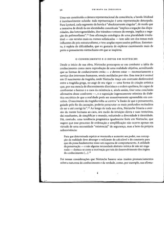 UM MAPA DA IDEOLOGIA
Vma vez constituida a camara representacional da consciencia, a banda libidinal
einevitavelmente ocluida: toda representacrao e uma representacrao deturpada.
Para Lyotard, cada segmento da banda e "absolutamente singular", de modo que
a tentativa de dividi-Ia em identidades eoneeituais "impliea a nega,ao das dispa-
ridades, das heterogeneidades, dos transitos e estases da energia, implica a nega-
,ao do polimorfismo".11 Essa afirma,ao ontol6giea de uma pluralidade irredu-
tive} - em vers6es mais ou menos sofisticadas - tern sido urn dos temas mais
influentes do pos-estruturalismo, e teve amplas repercuss6es politicas. Entretan-
to, erepleta de difieuldades, que eu gostaria de explorar examinando mais de
perto 0 pensamento nietzschiano em que se inspirou.
o CONHECIMENTO E 0 OEVIR EM NIETZSCHE
Desde 0 inicio de sua obra, Nietzsche preocupou-se em combater a ideia do
conhecimento como mera reproducrao de uma realidade objetiva, acreditando
que as formas de conhecimento estao - e devem estar - necessariamente a
servicro dos interesses humanos, sendo moldadas por eles. Essa tese ja e central
em 0 nascimento da tragedia, onde Nietzsche tracra urn contraste desfavoravel
entre a tragedia grega, no auge de seu vigor - uma forma de criacrao artistica
que, por sua mescla de discernimento dionisiaco e ordem apolinea, foi capaz de
confrontar 0 horror e 0 caos da existencia e, ainda assim, tirar uma conclusao
afirmativa desse confronto -, e a suposicrao ingenuamente otimista da diale-
tica socr<itica de que a realidade pode ser exaustivamente apreendida em con-
ceitos. 0 nascimento da tragedia volta-se contra "a ilusao de que 0 pensamento,
guiado pelo fio da causacrao, poderia perscrutar os mais profundos rec6nditos
do ser e ate corrigi-Io".12 Ao longo de toda sua obra~ Nietzsche frisaria a aver-
sao da mente humana ao caos, seu medo da intuicrao direta e suas tentativas,
dal resultantes, de simplifiear 0 mundo, reduzindo a diversidade aidentidade.
Ha, contudo, uma tendencia pragmatica igualmente forte em Nietzsche, que
sugere que esse processo de ordenaao e simplificacrao nao ocorre apenas em
virtude de uma necessidade "existencial" de segurancra, mas a bern da propria
sobrevivencia:
Para que determinada especie se mantenha e aumente seu poder, sua concep-
ao da realidade deve abranger 0 suficiente do calculavel e do constante para
que ela possa fundamentar nisso urn esquema de comportamento. A utilidade
da preservacrao - e nao alguma necessidade abstrato-te6rica de nao ser enga-
nado - destaca-se como a motivaao par tras do desenvolvimento dos 6rgaos
do conhecimento (...).i3
Foi nessas considera<;oes que Nietzsche baseou seus muitos pronunciamentos
sobre a natureza do conhecimento e da verdade, como, por exemplo, sua afirma-
 