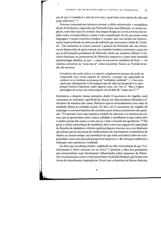 ADORNO, P6S-ESTRUTURALISMO E A CRITICA DA rDENTIDADE 57
crao de que "a verdade e 0 tipo de erro sem 0 qual uma certa especie de vida nao
pode sobreviver",14
Diversos comentadores tentaram atenuar 0 efeito estarrecedor e escandaloso
dessas formulacroes, sugerindo que Nietzsche fazia uma distincrao, ao menos im-
plicita, entre dois tipos de verdade. Seu ataque dirigia-se contra as teorias da ver-
dade como correspondencia, contra a nao-consideracrao de ate que ponto nossa
linguagem e nossos conceitos moldam 0 mundo, mas nao excluia urn discerni-
mento mais profundo da natureza da realidade que merecesse 0 titulo de "verda-
de". Tais tentativas de tornar coerente a postura de Nietzsche nao sao inteira-
mente desprovidas de apoio textual, mas tambem tendem a minimizar 0 grau em
que as formula~6es paradoxais de Nietzsche traem urn autentico dilema. 0 ele-
mento kantiano no pensamento de Nietzsche empurrou-o para uma rematada
epistemologia idealista, ja que - como os sucessores imediatos de Kant - ele
rejeitou a doutrina da "coisa-em-si" como incoerente. Assim, na Vontade de po-
der, ele escreveu:
o intelecto nao pode criticar a si mesmo, simplesmente porque nao pode ser
comparado com outras espedes de intelecto. e porque sua capacidade de
conhecer s6 se revelaria na presencra da "verdadeira realidade". (...) 1sso pres-
supoe que, distinguindo-se de qualquer tipo de visao em perspectiva ou apro-
priac;:ao sens6rio-espiritual. existe alguma coisa, urn "em-si". Mas a origem
psico16gica da crenc;:a nas coisas impede-nos de falar de "coisas-em-si".15
Entretanto, a despeito dessas restricyoes, desde 0 nascimento da tragedia, onde
contrastou ao otimismo superficial da ciencia urn discernimento dionisiaco al-
ternativo da natureza das coisas, Nietzsche oporia reiteradamente uma visao da
realidade ultima as verdades aceitas. De fato, em 0 nascimento da tragedia ele
empregou 0 conceito kantiano do numenico para ilustrar justamente essa oposi-
crao: "0 contraste entre essa autentica verdade da natureza e as mentiras da cul-
tura, que se apresentam como a unica realidade. e semelhante ao que existe entre
o nueleo perene das coisas, a coisa-em-si, e todo 0 mundo das aparencias."16 Em
geral, a critica nietzschiana da metafisica, bern como sua negac;ao da capacidade
da filosofia de estabelecer criterios epistemo16gicos, levaram-no a urn idealismo
que afirma que as estruturas do conhecimento sao inteiramente constitutivas do
objeto; ao mesmo tempo, sua insistencia em que toda consciencia deve ser com-
preendida como marcada pela perspectiva empurrou-o de volta para reafirmar a
distincyao entre aparencia e realidade.
Eu diria que urn dilema similar, englobado no dito nietzschiano de que «Co-
nhecimento e Devir excluem urn ao outro",17 permeia a obra dos pensadores
p6s-estruturalistas mais diretamente influenciados peIos esquemas de Nietzs-
che. j' examinamos como 0 tema lyotardiano da banda libidinal, que funde uma
teoria do investirnento inspirada em Freud com a doutrina do Eterno Retorno,
 