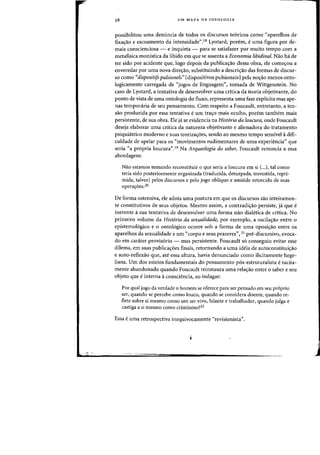 , ".-0-
58 UM MAPA DA IDEOLOGIA
possibilitou uma denuncia de todos os discursos te6ricos como "aparelhos de
fixa<;ao e escoamento da intensidade",18 Lyotard, porem, euma figura por de-
mais conscienciosa - e inquieta - para se satisfazer por muita tempo com a
metafisica monistica da libido em que se assenta a Economia libidinal. Nao ha de
ter sido por acidente que, logo depois da publica,ao dessa obra, ele come,ou a
enveredar por uma nova direc;:ao, substituindo a descric;:ao das fafmas de discur-
so como «dispositifs pulsionels" [dispositivos puisionais1pela no<;ao menos onto-
logicamente carregada de "jogos de linguagem", tomada de Wittgenstein. No
caso de Lyotard, a tentativa de desenvolver uma critica da teoria objetivante, do
ponto de vista de uma ontologia do flUXD, representa uma fase explicita mas ape-
nas temporaria de seu pensamento. Com respeito a Foucault, entretanto, a ten-
sao produzida por essa tentativa e urn tracro mais oculto, porem tambem mais
persistente, de sua obra. Ele ja se evidencia na Hist6ria da loucura, onde Foucault
deseja elaborar uma critica da natureza objetivante e alienadora do tratamento
psiquiatrico moderno e suas teorizacroes, sendo ao mesmo tempo sensivel adifi-
culdade de apelar para os «movimentos rudimentares de uma experit~ncia" que
seria «a propria loucura".I9 Na Arqueologia do saber, Foucault renuncia a essa
abordagem:
Nao estamos tentando reconstituir a que seria a loucura em si (...), tal como
teria sido posteriormente organizada (traduzida, deturpada, travestida, repri-
mida, talvez) pelos discursos e peIo jogo obHquo e amiude retorcido de suas
opera'roes.20
De forma ostensiva, ele adota uma postura em que os discursos sao inteiramen-
te constitutivos de seus objetos. Mesmo assim, a contradicrao persiste, ja que e
inerente asua tentativa de desenvolver uma forma nao dialetica de critica. No
primeiro volume da Hist6ria da sexualidade, por exemplo, a oscilacrao entre 0
epistemologico e 0 ontologico ocorre sob a forma de uma oposi'rao entre os
aparelhos da sexualidade e urn «corpo e seus prazeres", 2l pre-discursivo, evoca-
do em carater provisorio - mas persistente. Foucault so conseguiu evitar esse
dilema, em suas publicacroes finais, retornando a uma ideia de autoconstitui'rao
e auto-retlexao que, ate essa altura, havia denunciado como ilicitamente hege-
liana. Urn dos esteios fundamentais do pensamento pos-estruturalista e tacita-
mente abandonado quando Foucault reinstaura uma relacrao entre 0 saber e seu
objeto que e interna aconsciencia, ao indagar:
Par qual jogo da verdade a homem se oferece para ser pensado em seu proprio
ser, quando se percebe como louco, quando se considera doente, quando re-
flete sabre si mesmo como urn ser vivo, falante e trabalhador, quando julga e
castiga a si mesmo como criminoso?22
Essa e uma retrospectiva inequivocamente «revisionista".
 