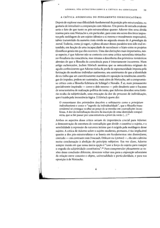 ADORNO, P6S-ESTRUTURALISMO E A CRITICA DA IDENTIDADE 59
A CRfTICA ADORNIANA DO PENSAMENTO IDENTIFICATORIO
Depois de explorar essa dificuldade fundamental da posi~ao p6s-estruturalista, eu
gostaria de introduzir a comparayao com Adorno. Urn ponto de entrada evidente
seria 0 fato de que tanto as p6s-estruturalistas quanta Adorno tern uma divida
imensa para com Nietzsche e, em particular, para com seu senso dos onus impos-
tos pela moldagem de urn sujeito identico a si mesmo e moralmente responsavel,
talvez transmitido da maneira mais vivida no segundo ensaio de A genealogia da
moral. Todavia, como ja sugeri, 0 pleno alcance desses paralelos tern sido mal en-
tendido, em funyao de uma incapacidade de reconhecer 0 hiato entre os projetos
filos6ftcos gerais em que eles ocorrem. Vma das distinyoes mais importantes, nes-
se aspecto, e que Adorno nao se contenta com uma critica naturalista nietzschia-
no-freudiana da consciencia, mas retoma a descoberta dos primeiros romanticos
alemaes de que a ftlosofia da consciencia pura e internamente incoerente. Num
artigo esclarecedor, Iochen H6risch mostrou que os antecedentes originais do
agudo conhecimento que Adorno tinha da perda de espontaneidade imposta pela
formayao do moderno individuo aut6nomo, seu sentimento de que a identidade
do eu tinha que ser coercitivamente mantida em oposi<;ao as tendencias centrifu-
gas do impulso, podem ser rastreados, mais alem de Nietzsche, ate 0 compromis-
so critico com a filosofia fichtiana de Schlegel e Novalis. Ii ai, num pensamento
parcialmente inspirado - como 0 dele mesmo - pelo desalento ante 0 fracasso
de uma tentativa de realizayao politica da razao, que Adorno descobre uma hist6-
ria oculta da subjetividade, uma evocayao da dor do processo de individuayao,
que e traida pela incoerencia 16gica. EHorisch quem diz:
o romantismo dos prim6rdios descobre 0 sofrimento como 0 principium
individuationis e como 0 "segredo da individualidade", que a filosofia trans-
cendental s6 consegue ocultar ao preyo de se enredar em contradi~6es incon-
fessas. A dor da individua~ao decorre da inscri~ao de uma identidade compul-
s6ria, que se faz passar por uma estrutura apriori da razao (...).23
Ambos os aspectos dessa cr(tica sedam de, importfrncia crucial para Adorno:
a demonstrayao da estrutura de contradi~ao que divide e constitui 0 sujeito, e a
sensibilidade a repressao da natureza intima que e exigida pela moldagem desse
sujeito. A critica de Adorno sobre 0 sujeito rnoderno, portanto, e tao implacavel
quanta ados p6s-estruturalistas e se baseia em fundamentos nao dissimilares;
contudo - em contraste corn Foucault, Deleuze ou Lyotard -, ela nao culmina
numa conclama<;ao aaboliyao do principio subjetivo. Em vez disso, Adorno
sempre insiste em que nossa (mica op<;ao e «usar a for~a do sujeito para romper
o engodo da subjetividade constitutiva".24 Para compreender plenamente as ra-
zoes dessa conclusao diferente, devemos voltar-nos para a exposi<;ao adorniana
da rela<;ao entre conceito e objeto, universalidade e particularidade, e para sua
oposi,ao ade Nietzsche.
 