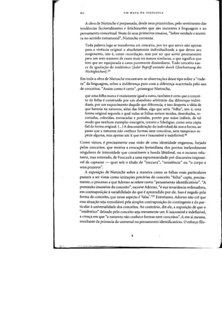 60 UM MAPA DA IDEOLOGIA
A obra de Nietzsche eperpassada, desde seus primorciios, pela sentimento das
tendencias ficcionalizantes e fetichizantes que sao inerentes a linguagem e ao
pensamento conceitual. Num de seus primeiros ensaios, "Sabre verdade e menti-
fa no sentido extramoral", Nietzsche comenta:
Toda palavra logo se transforma em conceito, por ter que servir flaO apenas
para a vivencia original e absolutamente individualizada a que deveu seu
surgimento, ista f, como recorda~ao, mas por ter que servir prontamente
para urn sem-llumero de casos mais au menos similares, 0 que significa que
tern que ser equiparada a casos puramente dissimilares. Todo conceito nas-
ce da iguala,ao do inidentico [Jeder Begriff entsteht durch Gleichsetzung des
Nich tgleichenJ.2S
Em tada a abra de Nietzsche encantram-se abserva~oes desse tipa sabre a <Crude-
za" da linguagem, sabre a indiferen~a para com a diferen~a acarretada pelo usa
de canceitos. <fAssim como ecerta", prossegue Nietzsche,
que uma falha nunca e exatamente igual a autra, tambem e certa que 0 cancei-
to de falha econstruido por urn abandano arbitnirio das diferencras indivi-
duais, par urn esquecimenta daquilo que diferencia, e issa desperta a ideia de
que haveria na natureza, alem das folhas, algo que seria "falha", ista e, uma
forma original segundo a qual todas as falhas seriam tecidas, desenhadas, re-
cortadas, caloridas, enroscadas e pintadas, parem por maas inabeis, de tal
modo que nenhum exemplar emergiria, correto e fidedigno, como uma copia
fiel da forma original. C
...) A desconsideracrao do individual da-nos a forma, ao
passo que a natureza naa conhece farmas nem canceitos, nem tampouco es-
pecie alguma, mas apenas urn X que nos e inacessivel e indefiniveI,26
Como vimos, e precisamente essa visao de uma identidade enganosa, farjada
pelos conceitos, que motiva a evocacrao lyotardiana dos pontos inefavelmente
singulares de intensidade que constituem a banda libidinal, ou °recurso relu-
tante, mas reiterado, de Foucault a uma espontaneidade pre-discursiva impossi-
vel de capturar - quer sob a titulo de "Ioucura", "resistencia" au "0 corpo e
seus prazeres".
A exposicrao de Nietzsche sabre a maneira como as folhas reais particulares
passam a ser vistas como imitacroes precarias do conceito "folha" capta, precisa-
mente, 0 processo a que Adorno se refere como «pensamento identificat6rio". <fA
pretensao imanente do conceito", escreve Adorno, «e sua invariancia ordenadora,
em contraposi,.o i variabilidade do que eapreendido por ele. !sso enegado pela
forma do conceito, que nesse aspecto e 'falsa'."27 Entretanto, Adorno nao ere que
essa situa~ao seja remediavel pela simples contraposicrao do contingente e do par-
ticular auniversalidacle dos conceitos. Ao contrario, diz ele, a suposicrao de que °
"inidentico" deixado pelo conceito seja meramente urn X inacessivel e indefinivel,
a crencra em que "a natureza nao conhece farmas nem conceitos", e, em si mesma,
resultante da primazia do universal no pensamento identificat6rio. 0 esfoft;:o filo-
 