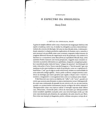 INTRODUyAO
o ESPECTRO DA IDEOLOGIA
Slavoj Ziiek
I. CRiTICA DA IDEOLOGIA, HOlE?
Aguisa de simples reflexao sobre como 0 horizonte da imagina~ao hist6rica esta
sujeito a mudan~a, verno-nos, in medias res, obrigados a aceitar a inexoravel per-
tinencia do conceito de ideologia. Ate uma ou duas decadas atn1s, 0 sistema pro-
duc,:ao-natureza (a rela~ao produtivo-explorat6ria do homem com a natureza e
seus recursos) era percebido como uma constante, enquanto todos tratavam de
imaginar diferentes formas de organizac,:ao social da produc,:ao e do comercio (0
fascismo ou 0 comunismo como alternativas ao capitalismo liberal); hoje, como
assinalou Fredric Jameson com muita perspicacia, ninguem mais considera se-
riamente as posslveis alternativas ao capitaiismo, enquanto a imaginac,:ao popu-
lar e assombrada pelas visoes do futuro «colapso da natureza", da eliminac,:ao de
toda a vida sobre a Terra. Parece mais fadl imaginar 0 «fim do mundo" que uma
mudanc,:a muito mais modesta no modo de produc,:ao, como se 0 capitalismo li-
beral fosse 0 "real» que de algum modo sobrevivera, mesrno na eventualidade de
uma catastrofe ecol6gica global... Assim, pode-se afirmar categoricamente a exis-
tencia da ideologia qua matriz geradora que regula a relac,:ao entre 0 visivel e 0
invisivel, 0 imaginavel e 0 inimaginavel. bern como as mudanc,:as nessa relac,:ao.
E facil discernir essa matriz na dialetica do "velho" e do "novo", quando urn
evento que anuncia uma dimensao ou epoca inteiramente novas e (des)apreendi-
do como uma continuac,:ao do passado ou urn retorno a ele, au, no caso inverso,
quando urn acontecimento inteiramente inscrito na l6gica da ordem existente e
(des)apreendido como uma ruptura radical. a exemplo supremo deste ultimo
caso, obviamente, e fornecido pelos criticos do marxismo que (des)apreendem
nossa sociedade capitalista avanc,:ada como uma nova formac,:ao social, que nao
seria mais dominada pela dinamica do capitalismo tal como descrita por Marx.
Para evitar esse exemplo ja desgastado, porem, voltemo-nos para 0 campo da se-
7
 