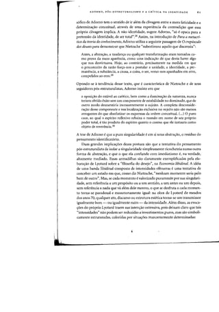 ADORNO, P6S-ESTRUTURALlSMO E A CRfTICA DA IDENTIDADE 61
sofico de Adorno tern 0 sentido de ir alem da clivagem entre a mera faticidade e a
determina~ao conceitual, atraves de uma experiencia da contradi'tao que essa
propria clivagem implica. A nao-identidade, sugere Adorno, "s6 e opaca para a
pretensao da identidade, de ser total".28 Assim, na intradu~ao de Para a metacri-
tica da teoria do conhecimento, Adorno utiliza a seguinte passagem de 0 crepusculo
dos deuses para demonstrar que Nietzsche "subestimou aquila que discerniu":
Antes, a altera'tao, a mudan'ta ou qualquer transforma~ao eram tornados co-
mo prova da mera aparencia, como uma indica'tao de que devia haver algo
que nos desvirtuava. Hoje, ao contnirio, precisamente na medida em que
o preconceito da razao for~a-nos a postular a unidade, a identidade, a per-
manencia, a substancia, a causa, a coisa, 0 ser, verno-nos apanhados em erro,
compelidos ao erro.29
Opondo-se atendenda desse texto, que ecaracteristica de Nietzsche e de seus
seguidores p6s-estruturalistas, Adorno insiste em que
a oposi~ao do esta.vei ao cantico, bern como a domina'rao da natureza, nunca
teriam obtido exito sem urn componente de estabilidade no dominado, que de
outro modo desmentiria incessantemente 0 sujeito. A completa desconside-
ra'tao desse componente e sua locaiiza~ao exclusiva no sujeito nao sao menos
arrogantes do que absolutizar os esquemas da ordem conceitual. c...)0 puro
caos, ao qual 0 espirito reflexivo rebaixa 0 ruundo em nome de seu pr6prio
poder total, etao produto do espirito quanta 0 cosmo que ele instaura como
objeto de reverencia.30
A tese de Adorno eque a pura singularidade eem si uma abstra'tao, 0 residuo do
pensamento identificatorio.
Duas grandes implica~6es dessa postura sao que a tentativa do pensamento
p6s-estruturalista de isolar a singularidade simplesmente ricocheteia numa outra
forma de abstra~ao, e que 0 que ela confunde com imediatismo e, na verdade,
altamente mediado. Essas armadilhas sao claramente exemplificadas pela ela-
bora,ao de Lyotard sobre a "filosofia do desejo", na Economia libidinal. A ideia
de uma banda libidinal composta de intensidades efemeras euma tentativa de
conceber urn estado em que, como diz Nietzsche, "nenhum momenta seria pelo
bern de outro". Mas, se cada momento evalorizado puramente por sua singulari-
dade, sem referenda a urn proposito ou a urn sentido, a urn antes ou urn depois,
sem referencia a nada que va aiem dele mesmo, 0 que se desfruta a cada momen-
to torna-se paradoxal e monotonarnente igual: na obra de Lyotard de meados
dos anos 70, qualquer ato, discurso ou estrutura estetica torna-se urn transmissor
igualmente born - ou igualmente ruim - da intensidade. Alem disso, as evoca-
~6es do pr6prio Lyotard traem sua intenr;ao ostensiva, pais deixam claro que tais
«intensidades" nao podem ser reduzidas a investimentos puros, mas sao simboli-
camente estruturadas, coloridas por situa~6es marcantemente determinadas:
 
