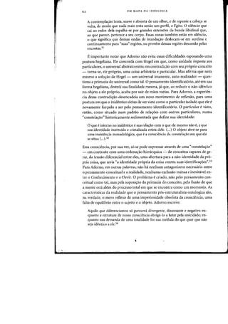 62 UM MAPA DA IDEOLOGIA
A contempla'Yao lenta, suave e absorta de urn alhar, e de repeote a cabe'Ya se
volta, de modo que nada mais resta senao urn perfil. 0 Egito. 0 silencio que
cai ao redor de1a espalha-se por grandes extensoes da banda libidinal que,
ao que parece, pertence a seu corpo. Essas zonas tambem estao em silencio,
o que significa que densas ondas de inunda'Yao deslocam-se em surdina e
continuamente para "suas" regiDes, au provem dessas regiDes descendo pelas
encostas.31
E importante notar que Adorno naa evita essas dificuldades esposando uma
postura hegeliana. Ele concorda com Hegel em que, como unidade imposta aos
particulares,o universal abstrato entra em contradi<;ao com seu pr6prio conceito
- torna-se, ele pr6prio, uma coisa arbitraria e particular. Mas afirma que nem
mesmo a soluc;:ao de Hegel- urn universal imanente. auto-realizador - ques-
tiona a primazia do universal como tal. a pensamento identificat6rio, ate em sua
forma hegeliana, destroi sua finalidade mesma, ja que, ao reduzir a nao-identico
no objeto a ele pr6prio, acaba por sair de maos vazias. Para Adorno, a experien-
cia dessa contradic;:ao desencadeia urn novo movimento de reflexao, para uma
postura em que 0 inidentico deixa de ser visto como 0 particular isolado que ele e
novamente fonj:ado a ser pelo pensamento identificatorio. a particular e visto,
entao, como situado num padrao de relac;:oes com outros particulares, numa
"constelac;:ao" historicamente sedimentada que define sua identidade:
o que e interno no inidentico e sua relac;:ao com 0 que ele mesmo nao e, e que
sua identidade instituida e cristalizada retira dele. (...) 0 objeto abre-se para
uma insistencia monadologica, que e a consciencia da constelac;:ao em que ele
se situa (...).32
Essa consciencia, por sua vez, s6 se pode expressar atraves de uma "constelac;:ao"
- em contraste com uma ordenac;:ao hierarquica - de conceitos capazes de ge-
rar, da tensao diferencial entre eles, uma abertura para a nao-identidade da pro-
pria coisa, que seria "a identidade propria da coisa contra suas identificac;:oes".33
Para Adorno, em outras palavras, nao ha nenhum antagonismo necessario entre
o pensamento conceitual e a realidade, nenhuma exclusao mutua e inevitavel en-
tre 0 Conhecimento e 0 Devir. 0 problema e criado, nao pelo pensamento con-
ceitual como tal, mas pela suposic;:ao da primazia do conceito, pela ilusao de que
a mente esta alem do processo total em que se encontra como urn momento. As
caracteristicas da realidade que 0 pensamento pos-estruturalista ontologiza sao,
na verdade, 0 mere reflexo de uma imperiosidade obsoleta da consciencia, uma
falta de equilibrio entre 0 sujeito e 0 objeto. Adorno escreve:
Aquilo que diferenciamos s6 parecera divergente, dissonante e negativo en-
quanta a estrutura de nossa consciencia obriga-Io a Iutar peia unicidade; en-
quanta sua demanda de uma totalidade for sua medida do que quer que nao
seja identico a ele.34
 