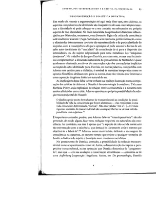 ADORNO, P6S-ESTRUTURALISMO E A CRiTICA DA IDENTIDADE 63
DESCONSTRUyAO E DIALETICA NEGATIVA
Urn modo de resumir a argumentas:ao ate aqui seria dizer que, para Adorno, os
aspectos compuls6rios da identidade sao insepaniveis de suas contradis:oes inter-
nas: a identidade s6 pode adequar-se a seu conceito reconhecendo seu pr6prio
aspecto de nao-identidade. No mais naturalista dos pensadores franceses influen-
ciados por Nietzsche, entretanto, essa dimensao 16gica da critica da consciencia
esta totalmente ausente. 0 ego eretratado, sem nenhuma problematizas:ao, como
o eliminador internamente coerente da espontaneidade e da particularidade do
impulso, com a conseqiiencia de que a oposiIYao s6 pode assumir a forma de urn
saito auto-invalidante da "unicidade" da consciencia de si para a dispersao das
intensidades, ou do sujeito edipianizado para uma metafisica das "maquinas
desejantes". No trabalho de Jacques Derrida, em contraste, ocorre urn facciosis-
rno complernentar: a dimensao naturalista do pensarnento de Nietzsche equase
totalmente eliminada, em favor de uma explora<;ao das contradi<;oes implicitas
na nos:ao de auto-identidade pura. Derrida, em outras palavras, compartilha com
Adorno urn pendor para a dialetica, esensivel as rnaneiras inesperadas como os
opostos filos6ficos deslizam uns para os outros, mas nao vincula esse interesse a
uma exposi<;ao da genese hist6rico-natural do eu.
As implica<;oes dessa falha talvez tenham sua melhor ilustra<;ao numa compa-
ra<;ao das criticas de Adorno e Derrida iI fenomenologia husserliana. Tal como
Merleau-Ponty, cuja explicas:ao da relas:ao entre a consciencia e a natureza tern
muilas afinidades com a dele, Adorno questiona a pr6pria possibilidade da redu-
<;ao transcendental de Husser!:
o idealista pode rnuito bern chamar de transcendentais as condi~oes de possi-
bilidade da vida da consciencia que foram abstraidas - elas remontam a uma
vida consciente determinada, "factual". Nao sao validas "em si". (...) 0 mais
rigoroso conceito do transcendental nao consegue libertar-se de sua interde-
pendencia com 0 factum.35
E importante assinalar, porem, que Adorno fala em "interdependencia": ele nao
pretende, de modo algum, fazer uma redus:ao empirista ou naturalista da cons-
ciencia. Ao contrario, sua tese e apenas que "0 aspecto de nao-ser da mente esta
tao entremeado com a existencia, que destaca-Io claramente seria 0 mesmo que
objetiva-Io e falsea-lo".36 Adorno, como materialista, defende a ancoragem da
consciencia l1a natureza, ao mesmo tempo que resiste a qualquer tentativa de
fundir a dialetica do sujeito e do objeto num monismo metafisico.
No pensamento de Derrida, contudo, a possibilidade da redus:ao transcen-
dental nunca equestionada como tal. Antes, a desconstrUIYaO incorpora a pers-
pectiva transcendental, numa operaIYao que Derrida denomina de "apagamen-
to", mas que - em sua anulaIYao e conservas:ao simultaneas - aproxima-se de
uma Aujhebung [supera<;ao] hegeliana. Assim, em Da gramatologia, Derrida
 