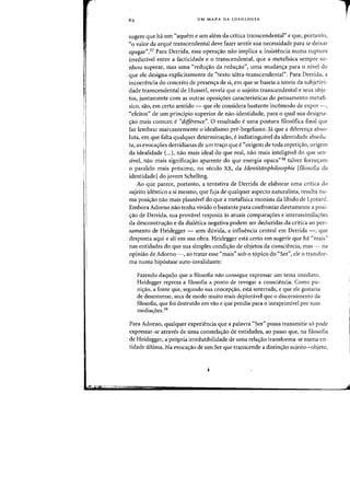 "
"
,
UM MAPA DA IDEOLOGIA
sugere que hi urn "aquem e urn alem da critica transcendental" e que, portanto,
"0 valor da arque transcendental deve fazer sentir sua necessidade para se deixar
apagar".37 Para Derrida, essa opera~ao nao implica a insistencia numa ruptura
irredutivel entre a facticidade e 0 transcendental, que a metafisica sempre so-
nhou superar, mas uma "redu~ao da redu~ao", uma mudan~a para 0 nivel do
que ele designa explicitamente de Utexto ultra-transcendental". Para Den-ida, a
incoerencia do conceito de presen~a de si, em que se baseia a teoria da subjetivi-
dade transcendental de Husserl, revela que a sujeito transcendental e seus objc-
tos, juntamente com as outras oposi~6es caracteristicas do pensamento metafi-
sica, sao, em certo sentido - que ele considera bastante inc6rnodo de expor -,
"efeitos" de urn principia superior de nao-identidade, para 0 qual sua designa-
~ao mais comum e "difference". 0 resultado e uma postura filos6fica final que
faz lembrar marcantemente 0 idealismo pre-hegeliano. ja que a diferen~a abso-
luta, em que falta qualquer determina~ilo, e indistinguivel da identidade absolu-
ta, as evoca~oes derridianas de urn tra~o que e ((origem de tada repeti~ao, origem
da idealidade (...), nilo mais ideal do que real, nilo mais inteligivel do que sen-
sivel, nao rnais significa~ao aparente do que energia opaca" 38 talvez forne<;:am
o paralelo rnais proximo, no seculo XX, da Identitatsphilosophie [filosofia da
identidadeJ do jovem Schelling.
Ao que parece, portanto, a tentativa de Derrida de elaborar uma critica do
sujeito identico a si mesmo, que fuja de qualquer aspecto naturalista, resulta nu-
rna posi~ilo nilo mais plausivel do que a metaflsica monista da libido de Lyotard.
Embora Adorno nao tenha vivido 0 bastante para confrontar diretamente a posi-
<;:ao de Derrida, sua provivel resposta as atuais compara(j:oes e interassirnila<;:6es
da desconstru(j:ao e da dialetica negativa podem ser deduzidas da critica ao pen-
samento de Heidegger - sem duvida, a influencia central em Derrida -, que
desponta aqui e ali em sua obra. Heidegger esta certo em sugerir que hi "rnais"
nas entidades do que sua simples condi~ao de objetos da consciencia, mas - l1a
opiniao de Adorno -, ao tratar esse ((mais" sob 0 t6pico do ((Ser", ele 0 transfor-
rna numa hip6stase auto-invalidante:
Fazendo daquilo que a filosofia nao consegue expressar urn tema imediato,
Heidegger represa a filosofia a ponto de revogar a consciencia. Como pu-
ni<;:ao, a fonte que, segundo sua concep<;:ao, esta soterrada, e que ele gostaria
de desenterrar, seca de modo muito mais deploravel que 0 discernimento da
filosofia, que foi destruido em vao e que pendia para 0 inexprimivel por suas
mediaifoes.39
Para Adorno, qualquer experiencia que a palavra "Ser" possa transmitir s6 pode
expressar-se atraves de uma constela=ao de entidades, ao passo que, na filosofia
de Heidegger, a pr6pria irredutibilidade de uma rela=ao transforma-se numa en-
tidade ultima. Na evoca(j:ao de um Ser que transcende a distin(j:ao sujeito-objeto,
1
 