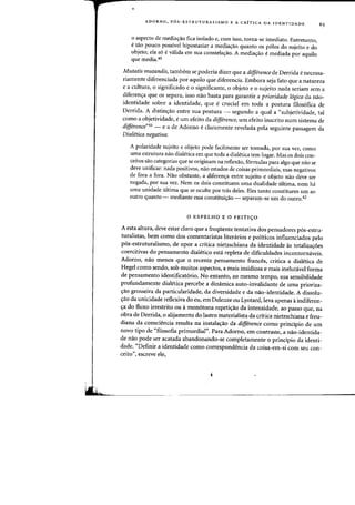 ADORNO, P6S-ESTRUTURALISMO E A CRiTICA DA IDENTIDADE 65
o aspecto de media'j=ao fica isolado e, com isso, torna-se imediato. Entretanto,
e tao pouco possivel hipostasiar a media'j=ao quanta os p610s do sujeito e do
objeto; ela s6 e valida em sua constelacrao. A mediacrao e mediada por aquilo
que media.40
Mutatis mutandis, tambem se poderia dizer que a difference de Derrida enecessa-
riamente diferenciada par aquila que diferencia. Embora seja fato que a natureza
e a cultura, 0 significado e 0 significante, 0 objeto e a sujeito nada seriam sem a
diferen'j=a que as separa, isso nao basta para garantir a prioridade 16gica da n3oO-
identidade sobre a identidade, que e crucial em toda a postura filos6fica de
Derrida. A distin~ao entre sua postura - segundo a qual a "subjetividade, tal
como a objetividade, eurn efeito da difference, urn efeito inscrito num sistema de
difference"41 - e a de Adorno edaramente revelada pela seguinte passagem da
Dialetica negativa:
A polaridade sujeito e objeto pode facilmente ser tomada, par sua vez, como
uma estrutura nao dialetica em que toda a dialetica tern lugar. Mas os dois con-
ceitos sao categorias que se originam na reflexao, formulas para alga que nao se
deve unificar: nada positivos, nao estados de coisas primordiais, mas negativos
de fora a fora. Nao obstante, a diferencra entre sujeito e objeto naa deve ser
negada, por sua vez. Nem os dois constituem uma dualidade ultima, nem ha
uma unidade ultima que se oculte por tras deles. Eles tanto constituem urn ao
outro quanta ~ mediante essa constituicrao - separarp-se urn do outro.42
o ESPELHO E 0 FEITI90
A esta altura, deve estar claro que a frequente tentativa dos pensadores p6s-estru-
turalistas, bern como dos comentaristas literarios e politicos influenciados pelo
p6s-estruturalismo, de opor a critica nietzschiana da identidade as totaliza'j=oes
coercitivas do pensamento dialetico esta repleta de dificuldades incontornaveis.
Adorno, nao menos que 0 recente pensamento frances, critica a dialetica de
Hegel como sendo, sob muitos aspectos, a mais insidiosa e mais inelutavel forma
de pensamento identificat6rio. No entanto, ao mesmo tempo, sua sensibilidade
profundamente dialetica percebe a dinamica auto-invalidante de uma prioriza-
~ao grosseira da particularidade, da diversidade e da nao-identidade. A dissolu-
~3oo da unicidade reflexiva do eu, em Deleuze ou Lyotard, leva apenas aindiferen-
~a do fluxo irrestrito ou amon6tona repeti~ao da intensidade, ao passo que, na
obra de Derrida, 0 alijamento do lastro materialista da critica nietzschiana e freu-
diana da consciencia resulta na instala~ao da difference como principio de urn
novo tipo de "filosofia primordial". Para Adorno, em contraste, a nao-identida-
de nao pode ser acatada abandonando-se campletamente 0 principio da identi-
dade. «Definir a identidade como correspondencia da coisa-em-si com seu con-
ceito", escreve ele,
 