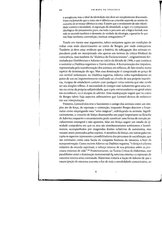 66 UM MAPA DA IDEOLOGIA
e arrogancia; mas 0 ideal da identidade nao deve ser simplesmente descartado.
Viver reclamando que a coisa nao e identica ao conceito equivale ao anseio do
conceito de se tornar identico acoisa. 13 assim que a sentimento de nao-identi-
dade contem a identidade. Asuposiyao da identidade, a rigor, eo componente
ideol6gico do pensamento pura, em todo 0 percurso ate a 16gica formal; mas
nela se esconde tambem a elemento de verdade da ideologia, a garantia de que
nao haja nenhuma contradi~ao, nenhum antagonismo.43
Tendo em mente esse argurnento, talvez estejamos agora em condi~oes de
voltar com mais discernimento ao canto de Borges, por onde comeyamos.
Tambem ja deve estar evidente que a hist6ria da subjuga<;ao dos animais es-
peculares pode ser interpretada nao apenas em termos da critica libidinal da
consciencia, mas tambem da "dialetica do Esclarecimento", originalmente for-
mulada por Horkheimer e Adorno no inicio da decada de 1940, e que continua
a sustentar a Dialetica negativa e a Teoria estetica. A humanizayao dos impulsos,
representada pela transformayao dos animais em retlexos, de fato resulta numa
especie de domina<;ao do ego. Mas essa domina<;ao e conquistada ao pre<;o de
urn terrivel isolamento: na Dialetica negativa, Adorno volta repetidamente ao
patos de urn eu impotentemente confinado ao circulo de sua pr6pria imanen-
cia, incapaz de estabelecer contato com qualquer coisa externa que nao revele
ser seu simples retlexo. A necessidade de romper esse isolamento gera uma ten-
sao no cerne da pr6pria subjetividade, que 0 p6s-estruturalismo em geral reluta
em reconhecer, ou eincapaz de admitir. Essa inadequayao sugere que no conto
de Borges talvez haja aspectos substantivos que Lyotard deixou de esclarecer
em sua interpretayao.
Primeiro, Lyotard descreve 0 banimento e castigo dos animais como urn sim-
ples ato de forcra, de repressao e contenyao, enquanto Borges descreve a Impe-
rador como ernpregando Silas «artes magicas", enfeitiyando os animais. Signifi-
cativamente, 0 conceito de feitiyo desernpenha urn papel importante na filosofia
de Adorno; enquanto 0 encantamento pode constituir uma forma de coeryao pe-
culiarmente intangivel e nao aparente, falar em feitiyo sugere urn estado de ip-
seidade compulsiva em que os atos sao simultaneamente autonomos e hetero-
nomos, acompanhados par exageradas ilusoes subjetivas de autonomia, mas
mesmo assim praticados pelos sujeitos. A metafora do feitiyo, em outras palavras,
capta as aspectos repressores e possibilitadores dos processos de socializacrao, que
sao retratados como uma faceta da conquista humana da natureza, a bern da
autopreservayao. Como escreve Adorno na Dialetica negativa, «0 feitiyo ea forma
subjetiva do rnundo espiritual, 0 refon;:o interno de sua primazia sabre as pro-
cessos externos de vida",44 Posteriormente, na Teoria Critica de Habermas, esse
paralelismo entre a dominayao instrumental de.!- natureza externa e a repressao da
natureza interna seria contestado. Habermas evitaria a ilacrao de Adorno de que a
emancipayao da natureza acarreta 0 fim de toda a sensibilidade comunicativa, ao
r
i
 