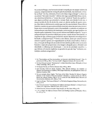 68 UM MAPA DA IDEOLOGIA
Na versao de Borges, essa harmonia inicial erompida por urn ataque violento da
natureza, temporariamente rechac;:ado pela humanidade, mas destinado a triun-
far no final: "urn dia, entretanto, livrar-se-ao dessa magica letargia" e, dessa vez,
os animais «nao seraD vencidos", Adorno nao nega a possibilidade dessa conclu-
sao calamitosa da hist6ria: 0 "rumor das armas" vindo do "fundo dos espelhos")
que alguns acreditam que precedera a invasao final, sem duvida h.1 de soar, a
nOSSQS ouvidos do fim do seculo xx, como urn alarme nuclear de quatro minu-
tos. Mas Adorno efetivamente contesta que esse fim seja inevitavel. Nossa dilcma
historico consiste em que as precondic;:oes materiais essenciais para uma reconci-
iia<;:ao entre os seres humanos e entre a humanidade e a natureza s6 puderam ser
instauradas por uma hist6ria de domina<;:ao e autocoer<;:ao, que agora ganhou urn
impulso quase indetenivel. Como escreve Adorno na Diah~tica negativa, "ja que a
autopreserva<;:ao foi precaria e dificil para as eras, a poder de seu instrumento, os
impulsos do ego, continua quase irresistivel, mesmo depois de a tecnologia haver
faeilitado a autopreserva<;:ao".46 Frente a esse dilema, ansiar par uma harmonia
anterior aqueda eapenas eair resignadamente na ilusao eonservadora. Ainda as-
sim, a evoca<;:ao de Borges de urn estado de intereambio pacifico entre os mundos
humano e especular proporciona uma imagem adequada para a afinidade sem
identidade e a diferen~a sem -domina~ao - em vez da unicidade coercitiva -,
que Adorno ere estarem implicitas na garantia de que nao haja "nenhuma eon-
tradi<;:a.o, nenhum antagonismo".
NOTAS
I. Ver "Structuralism and Post-structuralism: An Interview with Michel Foucault", Telos, 55,
primavera de 1983, p. 200; e "Un Cours Inedit", Magazine Litteraire, 207. maio de 1984.
2. Ver Jean-Franr;:ois Lyotard, "Presentations", itl Alain Montefiore (org.). Philosophy in France
Today, Cambridge, 1983, p. 201-4.
3. Ver Jacques Derrida, La Write en Peinture, Paris. 1978. p. 200-9.
4. Axel Honneth, Kritik der Macht. Frankfurt. 1982; Albrecht Wellmer, Zur Dialektik von
Modeme und Postmodeme, Frankfrut. 1985; lurgen Habermas. Der philosophische Dishrs der
Moderne, Frankfurt, 1985.
5. Ver, par exemplo, Rainer Nagele, "The Scene of the Other: Theodor W. Adorno's Negative
Dialectic in the Context of Post-structuralism", Boundary, 2, outono-inverno de 1982-83;
Martin Jay, Adorno, Londres. 1984, p. 21-2; e, acima de tudo, Michael Ryan, Marxism and
Deconstruction, Baltimore, MD, 1982, p. 73-81.
6. Jorge Luis Borges, "The Fauna ofMirrors", in The Book ofImaginary Beings, Harmondsworth,
1974, p. 67-8.
7. Iean-Franr;:ois Lyotard, "Contribution des Tableaux de Jacques Monory", ill Gerard Gassiot-
Talabot eta'., Figurations 196011973, Paris, 1973, p.155-6.
8. Michel Foucault, Histoire de la folie al'iige classiqlle. col. TEL. Paris, 1976, p. 479.
9. G. W. F. Hegel, The Differel1ce between Fichte's and Schelling's Systems ofPhilosopl!y, Albany,
NY, 1977, p. Il2.
 