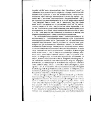 8 UM MAPA DA IDEOLOGIA
xualidade. Urn das lugares-comuns de hoje eque 0 chamado sexo "virtual", au
"cibernetico", representa uma ruptura radical com 0 passado, uma vez que, neie,
o contato sexual efetivo com 0 "outro real" perde terrena para 0 prazer mastuf-
bat6rio, cuja suparte integral eurn outro virtual - 0 sexo por telefone, a por-
nografia, ate 0 "sexo virtual" computadorizado... A resposta lacaniana a issa e
que, primeiro, temos que denunciar 0 mito do "sexo rear', supostamente passivel
"antes" da chegada do seXQ virtual: a tese de Lacan de que "nao existe relas:ao
sexual" significa, precisamente, que a estrutura do ato sexual "real" (do ato prati-
cado com urn parceiro de carne e osso) ja eintrinsecamente fantasmaticaj 0 cor-
po "real" do outro serve apenas de apoio para nossas proje~6es fantasmaticas. Em
outras palavras, 0 "sexo virtual" em que uma luva simula os estimulos do que se
ve na tela, e assim por diante, na~ e uma distor~ao monstruosa do sexo real, mas
simplesmente torna manifesta sua estrutura fantasmatica subjacente.
Urn caso exemplar da (des)apreensao inversa e fornecido pela rea~ao dos in-
telectuais liberais do Ocidente ao surgimento de novas na~6es, no processo de
desintegral'ao do socialismo real no Leste Europeu: eles (des)apreenderam esse
surgimento como urn retorno atradi~ao oitocentista do Estado nacional, quan-
do aquilo com que estamos lidando e exatamente 0 inverso - 0 ((fenecimento"
do Estado nacional tradicional, baseado na ideia do cidadao abstrato, identi-
ficado com a ordem juridica constitucional. Para caracterizar esse novo estado de
coisas, Etienne Salibar referiu-se recentemente avelha frase de Marx Es gibt
keinen Staat in Europa - "Nao ha nenhum Estado na Europa". 0 antigo espec-
tra do Leviata, parasitando 0 Lebenswelt [mundo da vidal da sociedade, totali-
zando-a de cima para baixo, e cada vez mais desgastado por duas vertentes. De
urn lado, existem as novas comunidades etnicas emergentes; embora algumas se-
jam formalmente constituidas como Estados soberanos~ elas ja nao sao propria-
mente Estados, no sentido europeu da era moderna, uma vez que nao cortaram 0
cordao umbilical entre 0 Estado e a comunidade etnica. (Paradigmatico, nesse
aspecto, e 0 caso da Russia, onde as mafias locais ja funcionam como uma especie
de estrutura paralela de poder.) Por outro lado, existem os multiplos vinculos
transnacionais, desde 0 capital multinacional ate os carteis da mafia e as comuni-
dades politicas interestatais (a Uniao Eurapeia).
Ha duas razoes para essa limita~ao da soberania estatal, cada qual suficiente-
mente marcante, por si so, para justifica-Ia: 0 carater transnacional da crise eco-
l6gica e da amea~a nuclear. Essa erosao da autoridade estatal por ambos os lados
mostra-se no fato de que, atualmente, 0 antagonismo politico basico e 0 que
ocorre entre a liberal-democracia "cosmopolita" universalista (representando a
for~a que corr6i 0 Estado de cima para baixo) e 0 novo populismo-comunitaris-
rno «organico" (representando a for~a que corr6i 0 Estado de baixo para cima).
E, como mais uma vez assinalou Balibar,I esse antagonismo na~ deve ser conce-
bido nem como uma oposi~ao externa, nem como uma rela~ao complementar
 