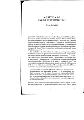 3
,
A CRITICA DA
RAZAO INSTRUMENTAL
Seyla Benhabib
[...)
Os membras e afiliados do Institut fur Sozialforschung, Max Horkheimer, Theo-
dor Adorno, Herbert Marcuse, Leo Lowenthal, Friedrich Pollock e Walter Benja-
min, desenvolveram sua teoria numa epoca em que 0 desencanto com a primeira
experiencia de socialismo na UnHio Sovietica e, em especial, as experh~ncias do
fascismo europeu e da destrui~ao das comunidades judaicas da Europa haviam
frustrado tadas as esperanc;as de uma transformac;ao reval ucionaria do capitalis-
rno a partir de dentro.' A teoria critica viu-se confrontada com a tarefa de pensar
o "radicalmente outro".
Em seu Prefacio de 1971 ao livra de Martin jay, A imagina,ao diaietica,
Horkheimer escreveu: "0 apelo a urn mundo inteiramente Dutro [ein ganzAnde-
res) que nao este teve, primordialmente, urn impulso sociofilos6fico. (...) A espe-
ranc;a de que 0 terror terrestre nao detenha a Ultima palavra epor certa urn dese-
jo nao cientifico.')2 Horkheimer tra<;:a ai uma distinc;ao entre a verdade filos6fica
e a cientifica, e atribui afilosofia a tarefa de pensar (10 inteiramente outro". Em
resposta adiscussao gerada no ZeitschriJtfur Sozia/forschung pela publica~ao, em
1937) do ensaio de Horkheimer intitulado "Teoria tradicional e critica») Marcu-
se formulou essa questao de maneira ainda mais incisiva:
Quando a verdade nao erealizavel dentro da ordem social existente) ela sim-
plesmente assume para esta 0 carater de utopia. (...) Tal transcendencia nao
depoe contra) mas a favor da verdade. a componente ut6pico na filosofia foi,
durante muito tempo) 0 unico fator progressista) como a constitui<;iio do me-
lhor Estado) do prazer mais intenso) da perfeita felicidade) da paz eterna. (...)
Na teoria critica, a obstinayao ha de ser mantida como uma qualidade genufna
do pensamento filos6fico.3
Nenhuma dessas formulal'oes capta adequadamente a mescla singular de refle-
xao filosofica e pesquisa social cientifica conhecida como "teoria critica", que os
71
 