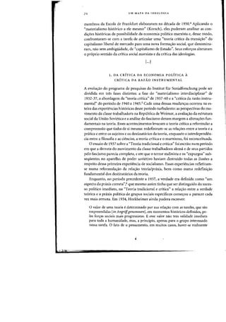 72 UM MAPA DA IDEOLOGIA
membras da Escola de Frankfurt elaboraram na decada de 1930.' Aplicando 0
"materialismo ~ist6rico a ele mesma" (Korsch), eles puderam analisar as COTI-
di<;:oes hist6ricas da possibilidade da economia politica marxista e, desse modo,
confrontaram-se com a tarefa de articular uma "teoria critica da transic;:ao" do
capitalismo liberal de mercado para uma nova forma<;:ao social, que denomina-
ram, nao sem ambigiiidade, de "capitalismo de Estado". Seus esfon;:os alteraram
o proprio sentido da crftica social marxista e da critica das ideologias.
[...)
1. DA CRITICA DA ECONOMIA POLITICA A
CRiTICA DA RAZAO INSTRUMENTAL
A evolu~ao do programa de pesquisas do Institut fur Sozialforschung pode ser
dividida em tres fases distintas: a fase do "materialismo interdisciplinar" de
1932-37, a abordagem da "teoria critica" de 1937-40 e a "critica da razao instru-
mental" do periodo de 1940 a 1945.5 Cada uma dessas mudan~as ocorreu na es-
teira das experit~ncias historicas desse periodo turbulento: as perspectivas do rno-
vimento da classe trabalhadora na Republica de Weimar, a avalia,ao da estrutura
social da Uniao Sovietica e a analise do fascismo deram margem a aitera'Yoes fun-
damentais na teoria. Esses acontecimentos levaram a teoria critica a reformular a
compreensao que tinha de si mesma: redefiniram-se as rela~oes entre a teoria e a
pratica e entre os sujeitos e os destinatarios da teoria, enquanto a interdependen-
cia entre a filosofia e as ciencias, a teoria critica e °marxismo, foi reconceituada.
o ensaio de 1937 sobre a "Teoria tradicional e critica" foi escrito num periodo
em que a derrota do movimento da classe trabalhadora alema e de seus partidos
pelo fascismo parecia completa, e em que 0 terror stalinista e os "expurgos" sub-
seqiientes no aparelho de poder sovietivo haviam destruido todas as ilusoes a
respeito dessa primeira experiencia de socialismo. Essas experiencias refletiram-
se numa reformula'Yao da rela~ao teoria/pnixis, bern como numa redefini'Yao
fundamental dos destinatarios da teoria.
Enquanto, no periodo precedente a 1937, a verdade era definida como "urn
aspecto da praxis correta",6 que mesmo assim tinha que ser distinguido do suces-
so politico imediato, na "Teoria tradicional e critica" a relayao entre a verdade
teorica e a praxis politica de grupos sociais especificos come'YOll a parecer cada
vez mais remota. Em 1934, Horkheimer ainda pudera escrever:
o valor de uma teoria e determinado por sua rela<;:iio com as tarefas, que sao
empreendidas [in Angriffgenommen]. em momentos hist6ricos definidos, pe-
las for<;:as sociais mais progressistas. E esse valor nao tern validade imediata
para toda a humanidade, mas, a principio, apenas para 0 grupo interessado
nessa tarefa. 0 fato de 0 pensamento, em muitos casos, haver-se realmente
 