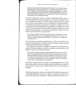 A CRiTICA DA RAZAO INSTRUMENTAL
alienado das questoes da humanidade sofredora justifica, entre outras coisas, a
desconfian'Ya em rela'Yao aos intelectuais. (...) Portanto, essa acusa'Yao contra a
intelectualidade aparentemente descompromissada [unbedingte] (...) e correta
nessa medida, ja que esse descompromisso [BeziehungslosigkeitJ do pensar nao
significa liberdade de julgamento, mas uma falta de controle do pensamento
com respeito a suas proprias motiva'YoesJ
73
Na "Teoria tradicional e critica", em contraste, Horkheimer enfatiza, nao a co-
munhao de objetivos, mas 0 possivel conflito "entre os setores avanc;ados da clas-
se e os individuos que.dizem a verdade a respeito dela, bern como 0 conflito
entre as setores mais avanc;ados, com seus teorizadores, e 0 restante da classe".s
A uniao das fOf<ras sociais que prometem a liberta'Yao e conflitiva. Em vez de
uma alian<;:a com as for<;:as progressistas da sociedade, em rela'Yao a cujas tarefas
o "valor" da teoria seria determinado, Horkheimer passou a enfatizar 0 valor da
atitude critica do pensador, cuja relayao com essas foryas sociais foi vista como
sendo de conflito potencial e critica agressiva.
Essa verdade evidencia-se claramente na pessoa do teorizador: ele exerce
uma crftica agressiva contra os apologistas conscientes do status quo, mas
tambern contra as tendencias perturbadoras, conformistas ou ut6picas em
sua pr6pria casa.9
Nao ha nenhuma convergencia necessaria entre a teoria da sociedade com urn
prop6sito emancipatorio e a consciencia empirica da classe ou grupo social que
seria agente da transformayao emancipatoria.
Em "Filosofia e teoria critica", redigido em resposta adiscussao gerada pelo
ensaio de Horkheimer, Marcuse expressou a situa'Yao existencial que isola 0 inte-
lectual e 0 empurra "de volta para si mesmo":
Que acontece quando os progressos esboyados pela teoria nao ocorrem, quan-
do as fOf<;:as que deveriam levar atransformac;ao sao repelidas e parecem der-
rotadas? Averdade da teoria etao pouco contraditada por isso que, ao contra-
rio, surge sob urn novo prisma e esclarece novas facetas e partes de seu objeto.
C..) A funC;ao cambiante da teoria, na nova situaC;ao, confere-Ihe 0 carater de
"teoria critica", num sentido mais contundente. iO
Essa "fun'Yao cambiante da teoria" assinala a crescente defasagem entre a verdade
critica do marxismo e a consciencia empirica do proletariado, que, no entanto, a
teoria continua a apontar como 0 agente objetivo da futura transformac;ao da
sodedade.
[...1
Horkheirner sustenta que a teoria critica marxista da sociedade continlloll a ser
uma disciplina filosofica, mesmo ao se engajar na critica da economia; ele no-
meia os tres aspectos que constituem 0 "momento filos6fico" da cr(tica da eco-
 