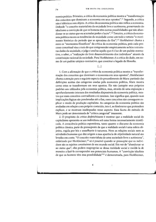!~
Ii
I
L.r
74
UM MAPA DA IDEOLOGIA
nomia politica. Primeiro, a critica da economia politica mostra a «transforma'rao
dos conceitos que dominam a economia em seus opastos",II Segundo, a critica
naD e identica a seu objeto. A critica da economia politica naD reifica a economia.
Defende "0 conceito materialista da sociedade livre e aut6noma, preservando do
idealismo a convic'fao de que os homens tern Dutras possibilidades que flaD aban-
donar-se aD status quo ou acumular poder e lucro",12 Terceiro, a critica da econo-
mia politica encara as tendencias da sociedade como urn todo e retrata "0 movi-
mento hist6rico do periodo que se aproxima do fim".13 Horkheimer chama a
estes os «momentos filos6ficos" da critica da economia politica, pais cada pro-
ceSSD conceitual visa a mais do que compreender empiricamente as leis e estrutu-
ras dadas da so,ciedade, e julga e analisa aquilo que e aluz de urn padrao norma-
tivo, a saber, a "realizas:ao do livre desenvolvimento dos individuos" atraves da
constituis:ao racional da sociedade. Para Horkheimer, e a critica do dado, em no-
me de urn padrao ut6pico-normativo, que constitui 0 legado da filosofia.
[...]
1. Com a afirmas:ao de que a critica da economia politica mostra a "transfor-
mas:ao dos conceitos que dominam a economia em seus opostos", Horkheimer
chama a atens:ao para 0 seguinte aspecto do procedimento de Marx: partindo das
definis:6es aceitas das categorias usadas pela economia politica, Marx mostra
como estas se transformam em seus opostos. Ele nao justapoe seus proprios
padroes aos utilizados pela economia polltica, mas, atraves de uma exposis:ao e
aprofundamento internos dos resultados disponiveis da economia politica, mos-
tra que esses conceitos contradizem a si mesmos. Isso significa que, quando suas
implicayoes 16gicas sao ponderadas ate 0 fim, esses conceitos nao conseguem ex-
plicar 0 modo de prodll';ilo capitalista. As categorias da economia politica silo
avaliadas em relayao a seu proprio conteudo, isto e, ao fenomeno que pretendem
explicar, e se mostram inadequadas nesse aspecto. Essa faceta do metoda de
Marx pode ser denominada de "critica categarial" imanente.
2. 0 prop6sito da critica desfetichizante emostrar que a realidade social do
capitalismo apresenta-se aos individuos sob uma forma necessariamente mistifi-
cada. A consciencia politica espontanea, tanto quanta 0 discurso da economia
politica chissica, parte do pressuposto de que a realidade social e uma esfera ob-
jetiva, regida por leis e semelhante anatureza. Nem as relas:oes sociais nem as
atividades humanas que dao origem a essa aparencia de objetividade natural sao
levadas em conta. «0 conceito materialista de uma sociedade livre e autonoma",
enfatizado por Horkheimer,14 so e possivel quando se pressupoe que os indivi-
duos sao os sujeitos constituintes de seu mundo social. Em vez de «abandonar-se
ao status quo", eles podem reapropriar-se dessa realidade social e molda-la de
maneira a faze-Ia corresponder aos potenciais humanos. A "convicy3.o idealista
de que os homens tern essa possibilidade"15 edemonstrada, para Horkheimer,
 