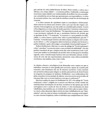 •
A CRiTICA DA RAZAO INSTRUMENTAL
75
pelo metoda da critica desfetichizante de Marx. Nesse sentido, a critica flaD e
identica a seu campo objetal - a economia politica. Analisando a constituh;:ao
social desse campo objetal e sua transitoriedade, ela tambem traz aluz as tenden-
cias contradit6rias em seu bojo que apontam para sua transcendencia. A critica
da economia politica visa a urn modo de existencia social livre da dominarao da
economia.
3. A critica marxista do capitalismo expoe as contradi<;:6es e disfuncionali-
clades internas do sistema para mostrar como e por que elas daD origem a de-
mandas e Iutas antagonicas, que flaD podem ser atendidas pelo presente. A teoria
crttica diagnostica as crises sociais de modo a permitir e incentivar a futura trans-
forma~ao social. Como diz Horkheimer: "De importancia central, aqui, e menos
o que permanece inalterado do que 0 movimento hist6rico do periodo que
se aproxima do fim."16 E acrescenta: "A economia e a causa primaria da infeli-
cidade, e a critica te6rica e pratica deve voltar-se primordialmente para ela."l7
Contudo, "a transforma~ao hist6rica nao deixa intactas as rela~oes entre as esfe-
ras de cultura. C..) Por conseguinte, dados econ6micos isolados nao fornecem 0
padrao mediante 0 qual se deve julgar a comunidade [GemeinschaftJ humana".18
Embora Horkheimer e Marcuse, co-autor do epilogo da "Teoria tradicional e
critica", percebam "a economia como a causa primaria da infelicidade", eles tern
perfeita consciencia de que a simples teoria das crises econ6micas ja nao e sufi-
ciente para analisar as contradi~oes do periodo entre as duas guerras mundiais;
segundo, como a transforma~ao hist6rica tern uma dimensao cultural, os feno-
menos de crise nao sao experimentados meramente como disfuncionalidades
econ6micas, mas tambem como crises vividas.
[...J
As rela~oes culturais e psico16gicas ja sao destacadas como campos em que os
individuos vivenciam as crises geradas pela economia. Apesar de causados pela
economia, esses fen6menos nao sao de natureza econ6mica. Como mostram
seus primeiros esfor~os para integrar os estudos psicanaliticos de Erich Fromm
no programa de pesquisas do Instituto, Horkheimer e seus colaboradores tern
plena consciencia da necessidade de elaborar uma nova teoria sociocientifica da
crise para lidar com os eventos hist6ricos com que se confrontam.19
Essa breve anAlise do ensaio de Horkheimer de 1937 e do epilogo de "Teoria
tradicional e critica", redigido em co-autoria com Marcuse, revela a tensao nao
resolvida dessas formula<;oes: de urn lado, reconhece-se nao apenas que nao ha
convergencia entre 0 ponto de vista do te6rico e 0 dos movimentos da classe
trabalhadora, mas tambem que, na verdade, ha urn hiato cada vez maior. Embo-
ra a teoria critica denomine alguns setores da classe trabalhadora de seus "desti-
natarios", estes sao cada vez menos considerados como urn grupa social empiri-
co; com crescente frequencia, todos os individuos que compartilham urn ((senso
 