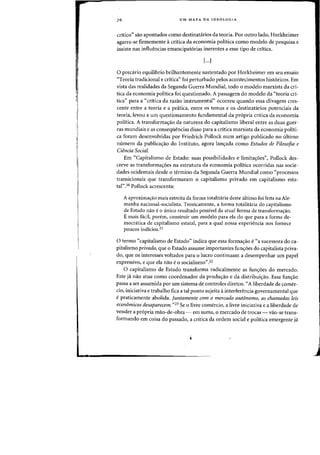1,
,.
UM MAPA DA IDEOLOGIA
critica" sao apontados como destinatarios da teoria. Por outro lado, Horkheimer
agarra-se firmemente acritica da economia politica como modelo de pesquisa e
insiste nas influencias emancipat6rias inerentes a esse tipo de critica.
[...)
o precaTio equilibria brilhantemente sustentado por Horkheimer em seu ensaio
"Teoria tradicional e critica" foi perturbado pelos acontecimentos hist6ricos. Em
vista das realidades da Segunda Guerra Mundial, todo a modelo marxista da cri-
tica da economia politica foi questionado. A passagem do modelo da "teoria cr1-
tica" para a «critica da razao instrumental'> ocorreu quando essa clivagem cres-
cente entre a teoria e a pnitica, entre as temas e as destinatarios potenciais da
teoria, levou a urn questionamento fundamental da pr6pria critica da economia
politica. A transforma<;ao da natureza do capitalismo liberal entre as duas guer-
ras mundiais e as consequencias disso para a critica marxista da economia politi-
ca foram desenvolvidas por Friedrich Pollock num artigo publicado no ultimo
numero da publica<;ao do Instituto, agora lan<;ada como Estudos de Filosofia e
Ciencia Social.
Em "Capitalismo de Estado: suas possibilidades e limita<;6es", Pollock des-
creve as transforma<;oes na estrutura da economia politica ocorridas nas socie-
dades ocidentais desde 0 termino da Segunda Guerra Mundial como "processos
transicionais que transformaram 0 capitalismo privado em capitalismo esta-
tal".20 Pollock acrescenta:
A aproxima~ao mais estreita da forma totalitaria deste ultimo foi feita na Ale-
manha nacional-socialista. Teoricamente, a forma totalitaria do capitalismo
de Estado nao e 0 unico resultado possivel da atual forma de transforma~ao.
E mais faeil, poretn, construir urn modele para ela do qne para a forma de-
mocratica de capitalismo estatal, para a qual nossa experiencia nos fornece
poncos indicios.21
o termo "capitalismo de Estado" indica que essa forma<;ao e"a sucessora do ca-
pitalismo privado, que 0 Estado assume importantes fun~oes do capitalista priva-
do, que as interesses voltados para 0 lucro continuam a desempenhar urn papel
expressivo, e que ela nao e0 socialismo".22
o capitalismo de Estado transforma radicalmente as fun<;6es do mercado.
Este ja nao atua como coordenador da produ~ao e da distribui<;ao. Essa fun<;ao
passa a ser assumida por urn sistema de cantroles diretos. "A liberdade de comer-
cio, iniciativa e trabalho fica a tal ponto sujeita ainterferencia governamental que
epraticamente abolida. Juntamente com 0 mercado autfmomo, as chamadas leis
economicas desaparecem. "23 Se °livre comercio, a livre iniciativa e a liberdade de
vender a pr6pria mao-de-obra ~ em suma, °mercado de trocas - vao-se trans-
formando em coisa do passado, a critica da ordem social e politica emergente ja
 