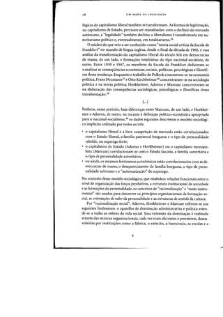 I:
,
UM MAPA DA IDEOLOGIA
16gicas do capitalismo liberal tambem se transformam. As formas de legitima~ao,
no capitalismo de Estado, precisam ser reanalisadas: com 0 declinio do mercado
aut6nomo, a "legalidade" tambem declina; 0 liberalismo etransformado em au-
toritarismo politico e, eventualmente, em totalitarismo.26
o nueleo do que veio a ser conhecido como "teoria social critica da Escola de
Frankfurt" no mundo de lingua inglesa, desde 0 final da decada de 1960, e essa
analise da transforma~ao do capitalismo liberal do seculo XIX em democracias
de massa, de urn lado, e forma.yoes totalitarias do tipo nacional-socialista, de
outro. Entre 1939 e 1947, os membros da Escola de Frankfurt dedicaram-se
a analisar as conseqiiencias economicas, sociais, politicas, psico16gicas e filos6fi-
cas dessa mudan~a. Enquanto 0 trabalho de Pollock concentrou-se na economia
politica, Franz Neumann27 e Otto Kirchheimer28 concentraram-se na sociologia
politica e na teoria politica; Horkheimer, Adorno e Marcuse concentraram-se
na elabora~ao das conseqMncias sociol6gicas, psicologicas e filosoficas dessa
transformac;ao.29
[···1
Embora, nesse periodo, haja diferenc;as entre Marcuse, de urn lado, e Horkhei-
mer e Adorno, de outro, no tocante adefini<;:ao politico-econornica apropriada
para 0 nacional-socialismo,30 os dados seguintes descrevem °modele sociol6gi-
co implicito utilizado por todos os tres:
o capitalismo liberal e a livre competi<;:ao de mercado estao correlacionados
com 0 Estado liberal, a familia patriarcal burguesa e 0 tipo de personalidade
rebelde, ou superego forte;
o capitalismo de Estado (Adorno e Horkheimer) ou 0 capitalismo monopo-
lista (Marcuse) correlacionam-se com 0 Estado fascista, a familia autoritaria e
o tipo de personalidade autoritario;
ou ainda, os mesmos fenomenos econ6micos estao correlacionados com as de-
mocracias de massa, 0 desaparecimento da familia burguesa, 0 tipo de perso-
nalidade submisso e a "automatiza<;:ao" do superego.
No contexto desse modele sociol6gico, que estabelece rela<;:oes funcionais entre 0
nivel de organiza<;:ao das for<;:as produtivas, a estrutura institucional da sociedade
e as formacroes da personalidade, os conceitos de "racionalizacrao" e «razao instru-
mental" sao usados para descrever os principios organizacionais da formacrao so-
cial, as orientaroes de valor da personalidade e as estruturas de sentido da cultura.
Por "racionalizacrao social"J Adorno, Horkheimer e Marcuse referem-se aos
seguintes fenomenos: 0 aparelho de dominacrao administrativa e politica esten-
de-se a todas as esferas da vida social. Essa extensao da dominacrao e realizada
atraves das tecnicas organizacionais, cada vez mais eficientes e previsiveis, desen-
volvidas por instituicroes como a fabrica, 0 exercito, a burocracia, as escolas e a
 